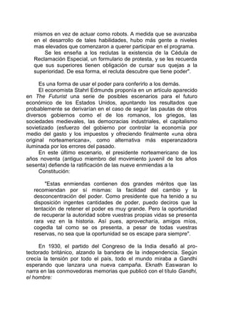 mismos en vez de actuar como robots. A medida que se avanzaba
en el desarrollo de tales habilidades, hubo más gente a niveles
mas elevados que comenzaron a querer participar en el programa.
Se les enseña a los reclutas la existencia de la Cédula de
Reclamación Especial, un formulario de protesta, y se les recuerda
que sus superiores tienen obligación de cursar sus quejas a la
superioridad. De esa forma, el recluta descubre que tiene poder".
Es una forma de usar el poder para conferirlo a los demás.
El economista Stahrl Edmunds proponía en un artículo aparecido
en The Futurist una serie de posibles escenarios para el futuro
económico de los Estados Unidos, apuntando los resultados que
probablemente se derivarían en el caso de seguir las pautas de otros
diversos gobiernos como el de los romanos, los griegos, las
sociedades medievales, las democracias industriales, el capitalismo
sovietizado (esfuerzo del gobierno por controlar la economía por
medio del gasto y los impuestos y ofreciendo finalmente «una obra
original norteamericana», como alternativa más esperanzadora
iluminada por los errores del pasado.
En este último escenario, el presidente norteamericano de los
años noventa (antiguo miembro del movimiento juvenil de los años
sesenta) defiende la ratificación de las nueve enmiendas a la
Constitución:
"Estas enmiendas contienen dos grandes méritos que las
recomiendan por sí mismas: la facilidad del cambio y la
desconcentración del poder. Como presidente que ha tenido a su
disposición ingentes cantidades de poder, puedo deciros que la
tentación de retener el poder es muy grande. Pero la oportunidad
de recuperar la autoridad sobre vuestras propias vidas se presenta
rara vez en la historia. Así pues, aprovecharía, amigos míos,
cogedla tal como se os presenta, a pesar de todas vuestras
reservas, no sea que la oportunidad se os escape para siempre".
En 1930, el partido del Congreso de la India desafió al pro-
tectorado británico, alzando la bandera de la independencia. Según
crecía la tensión por todo el país, todo el mundo miraba a Gandhi
esperando que lanzara una nueva campaña. Eknath Easwaran lo
narra en las conmovedoras memorias que publicó con el título Gandhi,
el hombre:
 