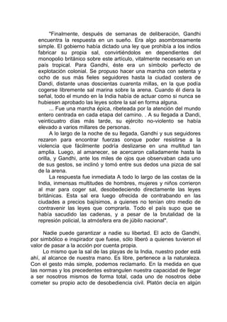 "Finalmente, después de semanas de deliberación, Gandhi
encuentra la respuesta en un sueño. Era algo asombrosamente
simple. El gobierno había dictado una ley que prohibía a los indios
fabricar su propia sal, convirtiéndolos en dependientes del
monopolio británico sobre este artículo, vitalmente necesario en un
país tropical. Para Gandhi, éste era un símbolo perfecto de
explotación colonial. Se propuso hacer una marcha con setenta y
ocho de sus más fieles seguidores hasta la ciudad costera de
Dandi, distante unas doscientas cuarenta millas, en la que podía
cogerse libremente sal marina sobre la arena. Cuando él diera la
señal, todo el mundo en la India había de actuar como si nunca se
hubiesen aprobado las leyes sobre la sal en forma alguna.
... Fue una marcha épica, ribeteada por la atención del mundo
entero centrada en cada etapa del camino. . A su llegada a Dandi,
veinticuatro días más tarde, su ejército no-violento se había
elevado a varios millares de personas.
A lo largo de la noche de su llegada, Gandhi y sus seguidores
rezaron para encontrar fuerzas conque poder resistirse a la
violencia que fácilmente podría deslizarse en una multitud tan
amplia. Luego, al amanecer, se acercaron calladamente hasta la
orilla, y Gandhi, ante los miles de ojos que observaban cada uno
de sus gestos, se inclinó y tomó entre sus dedos una pizca de sal
de la arena.
La respuesta fue inmediata A todo lo largo de las costas de la
India, inmensas multitudes de hombres, mujeres y niños corrieron
al mar para coger sal, desobedeciendo directamente las leyes
británicas. Esta sal era luego ofrecida de contrabando en las
ciudades a precios bajísimos, a quienes no tenían otro medio de
contravenir las leyes que comprarla. Todo el país supo que se
había sacudido las cadenas, y a pesar de la brutalidad de la
represión policial, la atmósfera era de júbilo nacional".
Nadie puede garantizar a nadie su libertad. El acto de Gandhi,
por simbólico e inspirador que fuese, sólo liberó a quienes tuvieron el
valor de pasar a la acción por cuenta propia.
Lo mismo que la sal de las playas de la India, nuestro poder está
ahí, al alcance de nuestra mano. Es libre, pertenece a la naturaleza.
Con el gesto más simple, podemos reclamarlo. En la medida en que
las normas y los precedentes estrangulen nuestra capacidad de llegar
a ser nosotros mismos de forma total, cada uno de nosotros debe
cometer su propio acto de desobediencia civil. Platón decía en algún
 