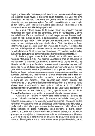 lugar que la raza humana no podrá descansar de sus males hasta que
los filósofos sean reyes o los reyes sean filósofos. Tal vez hay otra
alternativa: el número creciente de gente que está asumiendo la
dirección de sus propias vidas. Se están convirtiendo en su propio
poder central. Como dice un proverbio escandinavo: «En cada uno de
nosotros hay un rey. Háblale y aparecerá».
La nueva política surge de la nueva visión del mundo; nuevas
relaciones de poder entre las personas, entre los ciudadanos y entre
los individuos. Vamos cambiando a medida que vamos descubriendo
lo que es real, lo que es justo, lo que es posible. Este es el «cambio de
mentalidad» que hace tanto tiempo que esperábamos. «Comienza
aquí, ahora, contigo mismo», decía John Platt en Step o Man.
«Comienza aquí, en este lugar del entramado humano. No necesitas
ser rico, ni influyente, ni brillante; aun los pescadores pueden volver el
mundo del revés. Si ellos pueden, tú puedes... Todas las posibilidades
evolutivas del futuro se contienen en el mundo en este instante. »
Individuos y grupos están traduciendo en acción sus descubri-
mientos interiores. En 1977 el premio Nobel de la Paz se concedió «a
los hombres y mujeres corrientes»: al movimiento Gente de Paz de
Irlanda del Norte y a Amnistía Internacional. «Nuestro mundo está
corriendo hacia el desastre, decía Mairead Corrigan, de Gente de Paz,
pero no es demasiado tarde para comprobar el poder del amor... » De
California llegan noticias de nuevos grupos interesados en política: por
ejemplo Groundswell, «asociación de gente procedente sobre todo del
movimiento de desarrollo de la conciencia, que sienten que ha llegado
la hora de unir fuerzas... para generar una acción social»; los
miembros de un grupo de Sacramento se describen a sí mismos como
«burócratas y académicos que quieren unirse a la red política
transpersonal de California» en la tarea de dar una nueva redacción a
la constitución de ese Estado; y otro grupo llamado Caucus de la
Nueva Era9 reclama «un gobierno descentralizado y responsable».
Activistas en solitario y reformistas francotiradores distribuidos
por todo el país, tras haber descubierto su capacidad de investigar, de
publicar, de reclamar y de entablar demanda judicial, aparecen en los
noticieros vespertinos o en los periódicos dominicales. Los tribunales y
parlamentos de todo el país subvierten las normas «paternalistas» de
otros tiempos: la gente moribunda tiene derecho a morir, tienen
derecho a que se les administren medicamentos letales; los diabéticos
y las personas sujetas a dieta pueden obtener edulcorantes artificiales;
y uno no tiene que abrocharse el cinturón de seguridad si no desea
hacerlo. El obligarle a uno a hacer cosas en su propio beneficio, ya no
 