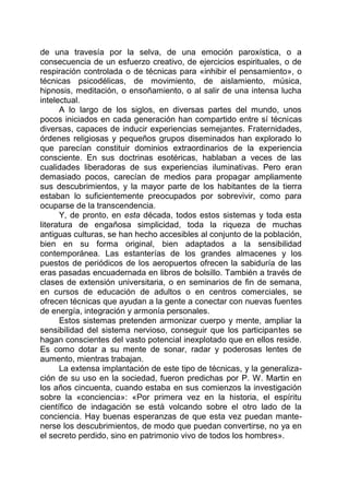 de una travesía por la selva, de una emoción paroxística, o a
consecuencia de un esfuerzo creativo, de ejercicios espirituales, o de
respiración controlada o de técnicas para «inhibir el pensamiento», o
técnicas psicodélicas, de movimiento, de aislamiento, música,
hipnosis, meditación, o ensoñamiento, o al salir de una intensa lucha
intelectual.
A lo largo de los siglos, en diversas partes del mundo, unos
pocos iniciados en cada generación han compartido entre sí técnicas
diversas, capaces de inducir experiencias semejantes. Fraternidades,
órdenes religiosas y pequeños grupos diseminados han explorado lo
que parecían constituir dominios extraordinarios de la experiencia
consciente. En sus doctrinas esotéricas, hablaban a veces de las
cualidades liberadoras de sus experiencias iluminativas. Pero eran
demasiado pocos, carecían de medios para propagar ampliamente
sus descubrimientos, y la mayor parte de los habitantes de la tierra
estaban lo suficientemente preocupados por sobrevivir, como para
ocuparse de la transcendencia.
Y, de pronto, en esta década, todos estos sistemas y toda esta
literatura de engañosa simplicidad, toda la riqueza de muchas
antiguas culturas, se han hecho accesibles al conjunto de la población,
bien en su forma original, bien adaptados a la sensibilidad
contemporánea. Las estanterías de los grandes almacenes y los
puestos de periódicos de los aeropuertos ofrecen la sabiduría de las
eras pasadas encuadernada en libros de bolsillo. También a través de
clases de extensión universitaria, o en seminarios de fin de semana,
en cursos de educación de adultos o en centros comerciales, se
ofrecen técnicas que ayudan a la gente a conectar con nuevas fuentes
de energía, integración y armonía personales.
Estos sistemas pretenden armonizar cuerpo y mente, ampliar la
sensibilidad del sistema nervioso, conseguir que los participantes se
hagan conscientes del vasto potencial inexplotado que en ellos reside.
Es como dotar a su mente de sonar, radar y poderosas lentes de
aumento, mientras trabajan.
La extensa implantación de este tipo de técnicas, y la generaliza-
ción de su uso en la sociedad, fueron predichas por P. W. Martin en
los años cincuenta, cuando estaba en sus comienzos la investigación
sobre la «conciencia»: «Por primera vez en la historia, el espíritu
científico de indagación se está volcando sobre el otro lado de la
conciencia. Hay buenas esperanzas de que esta vez puedan mante-
nerse los descubrimientos, de modo que puedan convertirse, no ya en
el secreto perdido, sino en patrimonio vivo de todos los hombres».
 