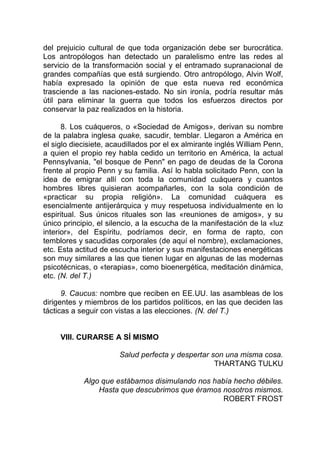 del prejuicio cultural de que toda organización debe ser burocrática.
Los antropólogos han detectado un paralelismo entre las redes al
servicio de la transformación social y el entramado supranacional de
grandes compañías que está surgiendo. Otro antropólogo, Alvin Wolf,
había expresado la opinión de que esta nueva red económica
trasciende a las naciones-estado. No sin ironía, podría resultar más
útil para eliminar la guerra que todos los esfuerzos directos por
conservar la paz realizados en la historia.
8. Los cuáqueros, o «Sociedad de Amigos», derivan su nombre
de la palabra inglesa quake, sacudir, temblar. Llegaron a América en
el siglo diecisiete, acaudillados por el ex almirante inglés William Penn,
a quien el propio rey habla cedido un territorio en América, la actual
Pennsylvania, "el bosque de Penn" en pago de deudas de la Corona
frente al propio Penn y su familia. Así lo habla solicitado Penn, con la
idea de emigrar allí con toda la comunidad cuáquera y cuantos
hombres libres quisieran acompañarles, con la sola condición de
«practicar su propia religión». La comunidad cuáquera es
esencialmente antijerárquica y muy respetuosa individualmente en lo
espiritual. Sus únicos rituales son las «reuniones de amigos», y su
único principio, el silencio, a la escucha de la manifestación de la «luz
interior», del Espíritu, podríamos decir, en forma de rapto, con
temblores y sacudidas corporales (de aquí el nombre), exclamaciones,
etc. Esta actitud de escucha interior y sus manifestaciones energéticas
son muy similares a las que tienen lugar en algunas de las modernas
psicotécnicas, o «terapias», como bioenergética, meditación dinámica,
etc. (N. del T.)
9. Caucus: nombre que reciben en EE.UU. las asambleas de los
dirigentes y miembros de los partidos políticos, en las que deciden las
tácticas a seguir con vistas a las elecciones. (N. del T.)
VIII. CURARSE A SÍ MISMO
Salud perfecta y despertar son una misma cosa.
THARTANG TULKU
Algo que estábamos disimulando nos había hecho débiles.
Hasta que descubrimos que éramos nosotros mismos.
ROBERT FROST
 