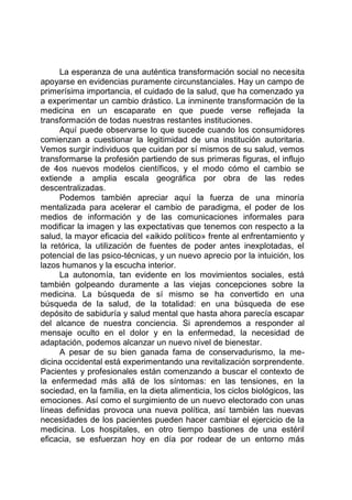 La esperanza de una auténtica transformación social no necesita
apoyarse en evidencias puramente circunstanciales. Hay un campo de
primerísima importancia, el cuidado de la salud, que ha comenzado ya
a experimentar un cambio drástico. La inminente transformación de la
medicina en un escaparate en que puede verse reflejada la
transformación de todas nuestras restantes instituciones.
Aquí puede observarse lo que sucede cuando los consumidores
comienzan a cuestionar la legitimidad de una institución autoritaria.
Vemos surgir individuos que cuidan por sí mismos de su salud, vemos
transformarse la profesión partiendo de sus primeras figuras, el influjo
de 4os nuevos modelos científicos, y el modo cómo el cambio se
extiende a amplia escala geográfica por obra de las redes
descentralizadas.
Podemos también apreciar aquí la fuerza de una minoría
mentalizada para acelerar el cambio de paradigma, el poder de los
medios de información y de las comunicaciones informales para
modificar la imagen y las expectativas que tenemos con respecto a la
salud, la mayor eficacia del «aikido político» frente al enfrentamiento y
la retórica, la utilización de fuentes de poder antes inexplotadas, el
potencial de las psico-técnicas, y un nuevo aprecio por la intuición, los
lazos humanos y la escucha interior.
La autonomía, tan evidente en los movimientos sociales, está
también golpeando duramente a las viejas concepciones sobre la
medicina. La búsqueda de sí mismo se ha convertido en una
búsqueda de la salud, de la totalidad: en una búsqueda de ese
depósito de sabiduría y salud mental que hasta ahora parecía escapar
del alcance de nuestra conciencia. Si aprendemos a responder al
mensaje oculto en el dolor y en la enfermedad, la necesidad de
adaptación, podemos alcanzar un nuevo nivel de bienestar.
A pesar de su bien ganada fama de conservadurismo, la me-
dicina occidental está experimentando una revitalización sorprendente.
Pacientes y profesionales están comenzando a buscar el contexto de
la enfermedad más allá de los síntomas: en las tensiones, en la
sociedad, en la familia, en la dieta alimenticia, los ciclos biológicos, las
emociones. Así como el surgimiento de un nuevo electorado con unas
líneas definidas provoca una nueva política, así también las nuevas
necesidades de los pacientes pueden hacer cambiar el ejercicio de la
medicina. Los hospitales, en otro tiempo bastiones de una estéril
eficacia, se esfuerzan hoy en día por rodear de un entorno más
 