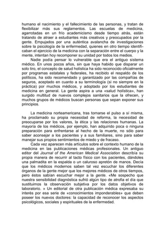 humano el nacimiento y el fallecimiento de las personas, y tratan de
flexibilizar más sus reglamentos. Las escuelas de medicina,
agarrotadas en un frío academicismo desde tiempo atrás, están
tratando de atraer a estudiantes más creativos y preocupados por la
gente. Empujados por una auténtica avalancha de investigaciones
sobre la psicología de la enfermedad, quienes en otro tiempo identifi-
caban el ejercicio de la medicina con la separación entre el cuerpo y la
mente, intentan hoy recomponer su unidad por todos los medios.
Nadie podía pensar lo vulnerable que era el antiguo sistema
médico. En unos pocos años, sin que haya habido que disparar un
solo tiro, el concepto de salud holística ha sido reconocido oficialmente
por programas estatales y federales, ha recibido el respaldo de los
políticos, ha sido recomendado y garantizado por las compañías de
seguros, aceptado en cuanto a su terminología (si no siempre en la
práctica) por muchos médicos, y adoptado por los estudiantes de
medicina en general. La gente aspira a una «salud holística», han
surgido multitud de nuevos complejos sanitarios que la ofrecen, y
muchos grupos de médicos buscan personas que sepan exponer sus
principios.
La medicina norteamericana, tras tornarse el pulso a sí misma,
ha proclamado su propia necesidad de reforma, la necesidad de
preocuparse por los valores, la ética y las relaciones humanas. La
mayoría de los médicos, por ejemplo, han adquirido poca o ninguna
preparación para enfrentarse al hecho de la muerte, no sólo para
saber aconsejar a los pacientes y a sus familiares, sino para saber
manejar sus propios sentimientos de miedo y de fracaso.
Cada vez aparecen más artículos sobre el contexto humano de la
medicina en las publicaciones médicas profesionales. Un antiguo
editor del Journal of the American Medical Association describía su
propia manera de recurrir al tacto físico con los pacientes, dándoles
una palmadita en la espalda o un caluroso apretón de manos. Decía
que los médicos modernos saben tal vez escuchar los diferentes
órganos de la gente mejor que los mejores médicos de otros tiempos,
pero éstos sabían escuchar mejor a la gente. «Me sospecho que
nuestra sensibilidad diagnóstica sufrió algún tipo de atrofia el día que
sustituimos la observación subjetiva por los datos objetivos de
laboratorio. » Un editorial de otra publicación médica expresaba su
interés por esa serie de «conocimientos imponderables» que deben
poseer los nuevos doctores: la capacidad de reconocer los aspectos
psicológicos, sociales y espirituales de la enfermedad.
 