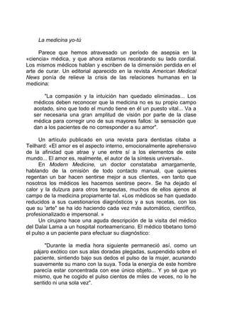 La medicina yo-tú
Parece que hemos atravesado un período de asepsia en la
«ciencia» médica, y que ahora estamos recobrando su lado cordial.
Los mismos médicos hablan y escriben de la dimensión perdida en el
arte de curar. Un editorial aparecido en la revista American Medical
News ponía de relieve la crisis de las relaciones humanas en la
medicina:
"La compasión y la intuición han quedado eliminadas... Los
médicos deben reconocer que la medicina no es su propio campo
acotado, sino que todo el mundo tiene en él un puesto vital... Va a
ser necesaria una gran amplitud de visión por parte de la clase
médica para corregir uno de sus mayores fallos: la sensación que
dan a los pacientes de no corresponder a su amor".
Un artículo publicado en una revista para dentistas citaba a
Teilhard: «El amor es el aspecto interno, emocionalmente aprehensivo
de la afinidad que atrae y une entre sí a los elementos de este
mundo... El amor es, realmente, el autor de la síntesis universal».
En Modern Medicine, un doctor constataba amargamente,
hablando de la omisión de todo contacto manual, que quienes
regentan un bar hacen sentirse mejor a sus clientes, «en tanto que
nosotros los médicos les hacemos sentirse peor». Se ha dejado el
calor y la dulzura para otros terapeutas, muchos de ellos ajenos al
campo de la medicina propiamente tal. «Los médicos se han quedado
reducidos a sus cuestionarios diagnósticos y a sus recetas, con los
que su 'arte" se ha ido haciendo cada vez más automático, científico,
profesionalizado e impersonal. »
Un cirujano hace una aguda descripción de la visita del médico
del Dalai Lama a un hospital norteamericano. El médico tibetano tomó
el pulso a un paciente para efectuar su diagnóstico:
"Durante la media hora siguiente permaneció así, como un
pájaro exótico con sus alas doradas plegadas, suspendido sobre el
paciente, sintiendo bajo sus dedos el pulso de la mujer, acunando
suavemente su mano con la suya. Toda la energía de este hombre
parecía estar concentrada con ese único objeto... Y yo sé que yo
mismo, que he cogido el pulso cientos de miles de veces, no lo he
sentido ni una sola vez".
 