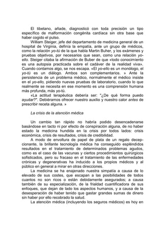 El tibetano, añade, diagnosticó con toda precisión un tipo
específico de malformación congénita cardíaca sin otra base que
haber cogido el pulso.
William Steiger, jefe del departamento de medicina general de un
hospital de Virginia, definía la empatía, ante un grupo de médicos,
como la relación yo-tú de la que habla Martin Buher, y los exámenes y
pruebas objetivos, por necesarios que sean, como una relación yo-
ello. Steiger citaba la afirmación de Buber de que «todo conocimiento
es una autopsia practicada sobre el cadáver de la realidad viva».
Cuando contamos algo, se nos escapa. «El yo-ello es un monólogo, el
yo-tú es un diálogo. Ambos son complementarios. » Ante la
persistencia de un problema médico, normalmente el médico insiste
en el yo-ello, pidiendo nuevas pruebas de laboratorio, cuando lo que
realmente se necesita en ese momento es una comprensión humana
más profunda, más yo-tú.
«La actitud terapéutica debería ser: "¿De qué forma puedo
ayudar?". Debiéramos ofrecer nuestro auxilio y nuestro calor antes de
prescribir receta alguna. »
La crisis de la atención médica
Un cambio tan rápido no habría podido desencadenarse
basándose en tacto ni por efecto de conspiración alguna, de no haber
estado la medicina hundida en la crisis por todos lados: crisis
económica, crisis de resultados, crisis de credibilidad.
A modo de envoltura de papel de plata de un regalo decep-
cionante, la brillante tecnología médica ha conseguido espléndidos
resultados en el tratamiento de determinados problemas agudos,
como es el caso de las vacunas y ciertos procedimientos quirúrgicos
sofisticados, pero su fracaso en el tratamiento de las enfermedades
crónicas y degenerativas ha inducido a los propios médicos y al
público en general a mirar en otras direcciones.
La medicina se ha enajenado nuestra simpatía a causa de lo
elevado de sus costes, que escapan a las posibilidades de todos
cuantos no son ricos o están debidamente asegurados; a causa
también de su especialización, de la frialdad cuantificadora de sus
enfoques, que dejan de lado los aspectos humanos, y a causa de la
desesperación de haber tenido que gastar grandes sumas de dinero
sin haber por ello recobrado la salud.
La atención médica (incluyendo los seguros médicos) es hoy en
 