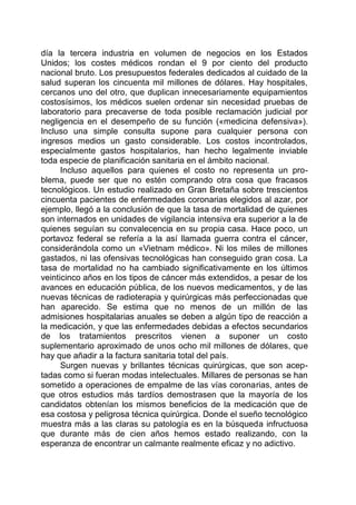 día la tercera industria en volumen de negocios en los Estados
Unidos; los costes médicos rondan el 9 por ciento del producto
nacional bruto. Los presupuestos federales dedicados al cuidado de la
salud superan los cincuenta mil millones de dólares. Hay hospitales,
cercanos uno del otro, que duplican innecesariamente equipamientos
costosísimos, los médicos suelen ordenar sin necesidad pruebas de
laboratorio para precaverse de toda posible reclamación judicial por
negligencia en el desempeño de su función («medicina defensiva»).
Incluso una simple consulta supone para cualquier persona con
ingresos medios un gasto considerable. Los costos incontrolados,
especialmente gastos hospitalarios, han hecho legalmente inviable
toda especie de planificación sanitaria en el ámbito nacional.
Incluso aquellos para quienes el costo no representa un pro-
blema, puede ser que no estén comprando otra cosa que fracasos
tecnológicos. Un estudio realizado en Gran Bretaña sobre trescientos
cincuenta pacientes de enfermedades coronarias elegidos al azar, por
ejemplo, llegó a la conclusión de que la tasa de mortalidad de quienes
son internados en unidades de vigilancia intensiva era superior a la de
quienes seguían su convalecencia en su propia casa. Hace poco, un
portavoz federal se refería a la así llamada guerra contra el cáncer,
considerándola como un «Vietnam médico». Ni los miles de millones
gastados, ni las ofensivas tecnológicas han conseguido gran cosa. La
tasa de mortalidad no ha cambiado significativamente en los últimos
veinticinco años en los tipos de cáncer más extendidos, a pesar de los
avances en educación pública, de los nuevos medicamentos, y de las
nuevas técnicas de radioterapia y quirúrgicas más perfeccionadas que
han aparecido. Se estima que no menos de un millón de las
admisiones hospitalarias anuales se deben a algún tipo de reacción a
la medicación, y que las enfermedades debidas a efectos secundarios
de los tratamientos prescritos vienen a suponer un costo
suplementario aproximado de unos ocho mil millones de dólares, que
hay que añadir a la factura sanitaria total del país.
Surgen nuevas y brillantes técnicas quirúrgicas, que son acep-
tadas como si fueran modas intelectuales. Millares de personas se han
sometido a operaciones de empalme de las vías coronarias, antes de
que otros estudios más tardíos demostrasen que la mayoría de los
candidatos obtenían los mismos beneficios de la medicación que de
esa costosa y peligrosa técnica quirúrgica. Donde el sueño tecnológico
muestra más a las claras su patología es en la búsqueda infructuosa
que durante más de cien años hemos estado realizando, con la
esperanza de encontrar un calmante realmente eficaz y no adictivo.
 