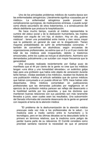 Uno de los principales problemas médicos de nuestra época son
las enfermedades iatrogénicas. Literalmente significa «causadas por el
médico». La enfermedad iatrogénica puede provenir de
complicaciones quirúrgicas, de medicaciones erróneas, o puede surgir
como efecto secundario de otros tratamientos, o a consecuencia del
efecto debilitante que produce la hospitalización.
No hace mucho tiempo, cuando el médico representaba la
cumbre del status social y de la dedicación humanitaria, las madres
hablaban con orgullo de «mi hijo, el doctor». Hoy en día, ¡pobres
médicos! : tienen una probabilidad entre treinta y cien veces mayor
que la población en general de caer en la drogadicción. Tienen
mayores probabilidades de sufrir de enfermedades coronarias. Y
también de convertirse en alcohólicos: según encuestas de
organizaciones profesionales, se estima que un 5 o un 6 por ciento del
total de los médicos está incapacitado, debido a trastornos
emocionales, entre los cuales se incluye el alcoholismo. Asimismo son
demandados judicialmente y se suicidan con mayor frecuencia que la
generalidad.
Una encuesta realizada recientemente por Gallup puso de
manifiesto que el 44 por ciento de la gente no cree que los médicos
tengan «una ética y una honestidad elevadas»; un auténtico golpe
bajo para una profesión que había sido objeto de veneración durante
tanto tiempo. «Golpe asestado a los médicos», rezaban los titulares de
una publicación médica; el artículo señalaba que de quince médicos
que habían concursado a un puesto oficial en 1976, trece habían sido
desechados. Otros médicos comentaban en publicaciones
profesionales que las demandas judiciales por negligencia en el
ejercicio de la profesión médica parecen ser reflejo del desencanto o
la hostilidad sentida por los pacientes, y que los doctores que
mantienen buenas relaciones con sus pacientes son más raramente
llevados a juicio, sean cuales sean los resultados. Una subcomisión
del Senado informaba del creciente desencanto de la gente en general
con respecto al tema de la atención médica:
"El problema de la deshumanización de la atención médica
preocupa cada vez más a los profesionales de la salud... La
medicina está a medio camino entre lo humanitario y lo
tecnológico, pero en las últimas décadas se ha descuidado tanto lo
primero en términos relativos, que la medicina corre peligro de
perder buena parte de su relevancia. El Comité considera como
prioridad sanitaria nacional la necesidad de que el personal
 