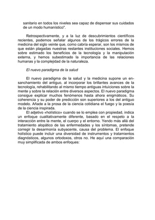 sanitario en todos los niveles sea capaz de dispensar sus cuidados
de un modo humanístico".
Retrospectivamente, y a la luz de descubrimientos científicos
recientes, podemos señalar algunos de los trágicos errores de la
medicina del siglo veinte que, como cabría esperar, son los mismos de
que están plagadas nuestras restantes instituciones sociales. Hemos
sobre estimado los beneficios de la tecnología y la manipulación
externa, y hemos subestimado la importancia de las relaciones
humanas y la complejidad de la naturaleza.
El nuevo paradigma de la salud
El nuevo paradigma de la salud y la medicina supone un en-
sanchamiento del antiguo, al incorporar los brillantes avances de la
tecnología, rehabilitando al mismo tiempo antiguas intuiciones sobre la
mente y sobre la relación entre diversos aspectos. El nuevo paradigma
consigue explicar muchos fenómenos hasta ahora enigmáticos. Su
coherencia y su poder de predicción son superiores a los del antiguo
modelo. Añade a la prosa de la ciencia cotidiana el fuego y la poesía
de la ciencia inspirada.
El adjetivo «holístico» cuando se lo emplea con propiedad, indica
un enfoque cualitativamente diferente, basado en el respeto a la
interacción entre la mente, el cuerpo y el entorno. Yendo más allá del
tratamiento alopático de las enfermedades y los síntomas, pretende
corregir la desarmonía subyacente, causa del problema. El enfoque
holístico puede incluir una diversidad de instrumentos y tratamientos
diagnósticos, algunos ortodoxos, otros no. He aquí una comparación
muy simplificada de ambos enfoques:
 