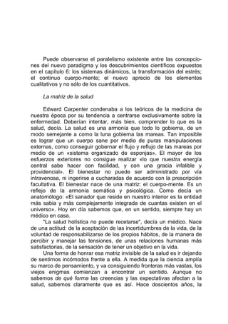 Puede observarse el paralelismo existente entre las concepcio-
nes del nuevo paradigma y los descubrimientos científicos expuestos
en el capítulo 6: los sistemas dinámicos, la transformación del estrés;
el continuo cuerpo-mente; el nuevo aprecio de los elementos
cualitativos y no sólo de los cuantitativos.
La matriz de la salud
Edward Carpenter condenaba a los teóricos de la medicina de
nuestra época por su tendencia a centrarse exclusivamente sobre la
enfermedad. Deberían intentar, más bien, comprender lo que es la
salud, decía. La salud es una armonía que todo lo gobierna, de un
modo semejante a como la luna gobierna las mareas. Tan imposible
es lograr que un cuerpo sane por medio de puras manipulaciones
externas, como conseguir gobernar el flujo y reflujo de las mareas por
medio de un «sistema organizado de esponjas». El mayor de los
esfuerzos exteriores no consigue realizar «lo que nuestra energía
central sabe hacer con facilidad, y con una gracia infalible y
providencial». El bienestar no puede ser administrado por vía
intravenosa, ni ingerirse a cucharadas de acuerdo con la prescripción
facultativa. El bienestar nace de una matriz: el cuerpo-mente. Es un
reflejo de la armonía somática y psicológica. Como decía un
anatomólogo: «El sanador que reside en nuestro interior es la entidad
más sabia y más complejamente integrada de cuantas existen en el
universo». Hoy en día sabemos que, en un sentido, siempre hay un
médico en casa.
"La salud holística no puede recetarse", decía un médico. Nace
de una actitud: de la aceptación de las incertidumbres de la vida, de la
voluntad de responsabilizarse de los propios hábitos, de la manera de
percibir y manejar las tensiones, de unas relaciones humanas más
satisfactorias, de la sensación de tener un objetivo en la vida.
Una forma de honrar esa matriz invisible de la salud es ir dejando
de sentirnos incómodos frente a ella. A medida que la ciencia amplía
su marco de pensamiento, y va consiguiendo fronteras más vastas, los
viejos enigmas comienzan a encontrar un sentido. Aunque no
sabemos de qué forma las creencias y las expectativas afectan a la
salud, sabemos claramente que es así. Hace doscientos años, la
 