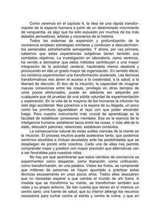 Como veremos en el capítulo II, la idea de una rápida transfor-
mación de la especie humana a partir de un determinado movimiento
de vanguardia, es algo que ha sido expuesto por muchos de los más
dotados pensadores, artistas y visionarios de la historia.
Todos los sistemas de expansión y profundización de la
conciencia emplean estrategias similares y conducen a descubrimien-
tos personales extrañamente semejantes. Y ahora, por vez primera,
sabemos que estas experiencias subjetivas tienen también sus
correlatos objetivos. La investigación en laboratorio, como veremos,
ha venido a demostrar que estos métodos contribuyen a una mayor
integración de la actividad cerebral, haciéndola menos aleatoria y
provocando en ella un grado mayor de organización. En sentido literal,
los cerebros experimentan una transformación acelerada. Las técnicas
transformativas nos abren el acceso a la creatividad, a la salud, a la
libertad de elección. El don de la intuición, la capacidad de imaginar
nuevas conexiones entre las cosas, privilegio en otros tiempos de
unos pocos afortunados, puede en adelante ser adquirido por
cualquiera que dé pruebas de una sólida voluntad de experimentación
y exploración. En la vida de la mayoría de los humanos la intuición ha
sido algo accidental. Nos ponemos a la espera de su llegada, un poco
como los primitivos aguardaban el rayo con que poder encender
fuego. Pero nuestro instrumento más crucial de aprendizaje es la
facultad de establecer conexiones mentales. Esa es la esencia de la
inteligencia humana: establecer lazos entre las cosas, ir más allá de lo
dado, descubrir patrones, relaciones, establecer contextos.
La consecuencia natural de estas sutiles ciencias de la mente es
la intuición. El proceso intuitivo puede acelerarse tanto, que podemos
sentirnos aturdidos e incluso asustados ante las posibilidades que se
despliegan de pronto ante nosotros. Cada una de ellas nos permite
comprender mejor y predecir con mayor precisión que alternativas van
a ser favorables para nuestras vidas.
No hay por qué asombrarse que estos cambios de conciencia se
experimenten como despertar, como liberación, como unificación,
como transformación, en una palabra. Vistos los frutos, se comprende
que millones de personas se hayan apuntado a practicar estas
técnicas escasamente en unos pocos años. Todos ellos descubren
que no necesitan esperar a que cambie el mundo de ahí fuera. A
medida que se transforma su mente, se transforman también sus
vidas y su propio entorno. Se dan cuenta que tienen en sí mismos un
centro sano, una fuente de salud, que su interior alberga los recursos
necesarios para luchar contra el estrés y contra la rutina, y que en
 