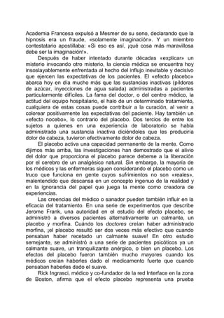 Academia Francesa expulsó a Mesmer de su seno, declarando que la
hipnosis era un fraude, «solamente imaginación». Y un miembro
contestatario apostillaba: «Si eso es así, ¡qué cosa más maravillosa
debe ser la imaginación!».
Después de haber intentado durante décadas «explicar» un
misterio invocando otro misterio, la ciencia médica se encuentra hoy
insoslayablemente enfrentada al hecho del influjo inevitable y decisivo
que ejercen las expectativas de los pacientes. El «efecto placebo»
abarca hoy en día mucho más que las sustancias inactivas (píldoras
de azúcar, inyecciones de agua salada) administradas a pacientes
particularmente difíciles. La fama del doctor, o del centro médico, la
actitud del equipo hospitalario, el halo de un determinado tratamiento,
cualquiera de estas cosas puede contribuir a la curación, al venir a
colorear positivamente las expectativas del paciente. Hay también un
«efecto nocebo», lo contrario del placebo. Dos tercios de entre los
sujetos a quienes en una experiencia de laboratorio se habla
administrado una sustancia inactiva diciéndoles que les produciría
dolor de cabeza, tuvieron efectivamente dolor de cabeza.
El placebo activa una capacidad permanente de la mente. Como
dijimos más arriba, las investigaciones han demostrado que el alivio
del dolor que proporciona el placebo parece deberse a la liberación
por el cerebro de un analgésico natural. Sin embargo, la mayoría de
los médicos y las enfermeras siguen considerando el placebo como un
truco que funciona en gente cuyos sufrimientos no son «reales»,
malentendido que descansa en un concepto ingenuo de la realidad y
en la ignorancia del papel que juega la mente como creadora de
experiencias.
Las creencias del médico o sanador pueden también influir en la
eficacia del tratamiento. En una serie de experimentos que describe
Jerome Frank, una autoridad en el estudio del efecto placebo, se
administró a diversos pacientes alternativamente un calmante, un
placebo y morfina. Cuándo los doctores creían haber administrado
morfina, ¡el placebo resultó ser dos veces más efectivo que cuando
pensaban haber recetado un calmante suave! En otro estudio
semejante, se administró a una serie de pacientes psicóticos ya un
calmante suave, un tranquilizante anérgico, o bien un placebo. Los
efectos del placebo fueron también mucho mayores cuando los
médicos creían haberles dado el medicamento fuerte que cuando
pensaban haberles dado el suave.
Rick Ingrasci, médico y co-fundador de la red Interface en la zona
de Boston, afirma que el efecto placebo representa una prueba
 