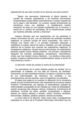 espectacular de que toda curación es en esencia una auto-curación:
"Según nos demuestra nítidamente el efecto placebo, el
cambio de nuestras expectativas y de nuestras convicciones
fundamentales puede afectar profundamente a nuestra experiencia
de la salud y del bienestar. La curación resulta directamente de
percibirnos como una totalidad... al restablecerse nuestra
sensación de estar en una relación equilibrada con el universo, a
través de un cambio de mentalidad, de la transformación sufrida
por nuestras actitudes, valores y creencias".
Ingrasci afirmaba que sus experiencias con los pacientes le
habían convencido de que, una vez liberadas las actitudes mentales
negativas, la curación sucede de forma automática. «Es como si
hubiese una fuerza vital o un principio ordenador dispuesto a
restablecer el estado natural de salud y totalidad, con sólo conseguir
zafamos de la barrera que suponen las expectativas negativas. Si
conseguimos relajamos, aunque sea por poco tiempo, las expectativas
positivas pueden inducir efectos positivos. «Al principio, necesitamos
traspasar las barreras psicológicas, escepticismo, desconfianza,
miedo, que nos impiden incluso intentarlo... Los efectos a largo plazo
pueden revelarse auténticamente transformadores desde el punto de
vista personal y social. »
La atención: medio de cambiar la matriz de la enfermedad
Los promotores de la salud holística gustan de señalar que la
enfermedad, el malestar, es una falta de armonía, de bienestar.
Claramente, es más importante enseñar a la gente a cambiar la matriz
de sus enfermedades, las tensiones, los conflictos, o las
preocupaciones que las acarrean, que no engañarlos con placebos.
El papel que juega en la curación la alteración de la conciencia
puede que sea el descubrimiento más importante de la ciencia médica
moderna. Consideremos, por ejemplo, la extraordinaria variedad de
enfermedades susceptibles de ser tratadas por medio de biofeedback:
presión sanguínea alta, ataques, úlceras, impotencia, incontinencia de
esfínteres, zumbido de oídos, parálisis consiguientes a ataques,
dolores de cabeza debidos a tensión, artritis, arritmias cardíacas,
hemorroides, diabetes, parálisis cerebral, rechinar de dientes.
La clave está en la atención. Hace varios años, investigaciones
realizadas en el seno de la Fundación Menninger informaban que los
 