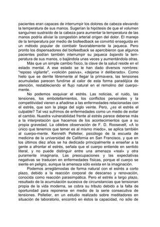 pacientes eran capaces de interrumpir los dolores de cabeza elevando
la temperatura de sus manos. Sugerían la hipótesis de que el volumen
sanguíneo sustraído de la cabeza para aumentar la temperatura de las
manos podría aliviar la congestión arterial origen del dolor. El manejo
de la temperatura por medio de biofeedback se convirtió enseguida en
un método popular de combatir favorablemente la jaqueca. Pero
pronto los dispensadores del biofeedback se apercibieron que algunos
pacientes podían también interrumpir su jaqueca bajando la tem-
peratura de sus manos, o bajándola unas veces y aumentándola otras.
Más que un simple cambio físico, la clave de la salud reside en el
estado mental. A ese estado se le han dado diversos nombres:
"reposo vigilante", «volición pasiva», «dejarse ir deliberado». Como
hielo que se derrite libremente al llegar la primavera, las tensiones
acumuladas parecen fundirse al calor de esta forma paradójica de
atención, restableciendo el flujo natural en el remolino del cuerpo-
mente.
No podemos esquivar el estrés. Las noticias, el ruido, las
tensiones, los embotellamientos, los conflictos personales y la
competitividad vienen a añadirse a las enfermedades relacionadas con
el estrés, que son la plaga del siglo veinte. Pero, ¿es el estrés el
culpable? Tal vez sufrimos de enfermedades como un medio de evitar
el cambio. Nuestra vulnerabilidad frente al estrés parece deberse más
a la interpretación que hacemos de los acontecimientos que a su
propia gravedad. La célebre observación de F. D. Roosevelt, «A lo
único que tenemos que temer es al mismo miedo», se aplica también
al cuerpo-mente. Kenneth Pelletier, psicólogo de la escuela de
medicina de la universidad de California en San Francisco, y que en
los últimos diez años se ha dedicado principalmente a enseñar a la
gente a afrontar el estrés, señala que el cuerpo entiende en sentido
literal, y no puede distinguir entre una amenaza «real» y otra
puramente imaginaria. Las preocupaciones y las expectativas
negativas se traducen en enfermedades físicas, porque el cuerpo se
siente en peligro, aunque la amenaza sólo exista en la imaginación.
Podemos arreglárnoslas de forma natural con el estrés a corto
plazo, debido a la reacción corporal de descanso y renovación,
conocida como reacción parasimpática. Pero el estrés a largo plazo,
resultado de la acumulación sucesiva de circunstancias que tensionan
propia de la vida moderna, se cobra su tributo debido a la falta de
oportunidad para reponerse en medio de la serie consecutiva de
tensiones. Pelletier, en un estudio realizado sobre meditadores en
situación de laboratorio, encontró en éstos la capacidad, no sólo de
 