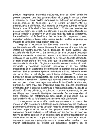 producir respuestas altamente integradas, sino de hacer entrar su
propio cuerpo en una fase parasimpática. «Los yoguis han aprendido
a liberarse de esos niveles excesivos de actividad neurofisiológica
autogeneradora de tensiones, por el simple procedimiento de
tranquilizarse a sí mismos. » La mayoría de nosotros sufre de lo que él
llamaba «un ciclo destructivo acumulativo. El secreto consiste en
prestar atención, en revestir de atención la propia vida». Cuando se
presta atención a la tensión en un estado relajado, ésta se transforma.
La meditación, el biofeedback, las técnicas de relajación, correr,
escuchar música..., todas estas cosas pueden facilitar la puesta en
marcha de la fase de recuperación corporal.
Negarse a reconocer las tensiones equivale a pagarlas por
partida doble; no sólo no nos libramos de la alarma, sino que ésta se
instala en nuestro cuerpo. Así lo demostró de forma evidente una
experiencia de laboratorio. La amenaza de una dolorosa descarga
eléctrica inminente produjo respuestas corporales sorprendentemente
distintas en los sujetos, dependiendo de sí habían decidido afrontarla,
o bien evitar pensar en ella. Los que la afrontaban, intentaban
comprender la situación. Dirigían su atención de forma activa al shock
inminente, y deseaban superarlo; pensaban en lo que estaba
sucediendo en el laboratorio, o bien fijaban la atención en sus propios
cuerpos. Por el contrario, quienes deseaban evitarla, echaban mano
de un montón de estrategias para intentar distraerse. Trataban de
pensar en cosas tranquilizadoras, de fuera del laboratorio, o bien se
dedicaban a fantasear. Mientras que quienes afrontaban la descarga
sentían que podían hacer algo para aliviar la tensión de la situación,
aunque no fuera más que prepararse para ella, quienes pretendían
evitarla tendían a sentirse indefensos e intentaban escapar negando la
situación. En los primeros, la actividad muscular aumentaba, lo que
constituye una respuesta fisiológica adecuada. En los segundos, el
ritmo cardíaco era notablemente más rápido, lo que indica que la
tensión reprimida se había remitido a un nivel más patológico.
La negación de la tensión puede conducirnos a la tumba. La
mente no sólo cuenta con estrategias para «emparedar» los conflictos
psicológicos, sino que puede también negar la enfermedad surgida por
haberse negado a reconocer las propias tensiones. El efecto
patológico de ese rechazo a enfrentarse con los hechos se puso de
relieve de forma patente en un estudio sobre el cáncer realizado en la
universidad de Texas. Los pacientes que habían mostrado un mayor
rechazo a responder a preguntas sobre su enfermedad, mostraron una
mayor probabilidad de ofrecer un pronóstico negativo en el
 