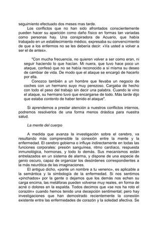 seguimiento efectuado dos meses mas tarde.
Los conflictos que no han sido afrontados conscientemente
pueden hacer su aparición como daño físico en formas tan variadas
como personas hay. Una conspiradora de Acuario, que había
trabajado en un establecimiento médico, expresaba su convencimiento
de que a los enfermos no se les debería decir: «Va usted a volver a
ser el de antes».
"Con mucha frecuencia, no quieren volver a ser como eran, ni
seguir haciendo lo que hacían. Mi nuera, que tuvo hace poco un
ataque, confesó que no se había reconocido a sí misma su deseo
de cambiar de vida. De modo que el ataque se encargó de hacerlo
por ella.
Conozco también a un hombre que llevaba un negocio de
coches con un hermano suyo muy perezoso. Cargaba de hecho
con todo el peso del trabajo sin decir una palabra. Cuando le vino
el ataque, su hermano tuvo que encargarse de todo. Más tarde dijo
que estaba contento de haber tenido el ataque".
Si aprendemos a prestar atención a nuestros conflictos internos,
podremos resolverlos de una forma menos drástica para nuestra
salud.
La mente del cuerpo
A medida que avanza la investigación sobre el cerebro, va
resultando más comprensible la conexión entre la mente y la
enfermedad. El cerebro gobierna o influye indirectamente en todas las
funciones corporales: presión sanguínea, ritmo cardíaco, respuesta
inmunológica, hormonas, y todo lo demás. Sus mecanismos están
entrelazados en un sistema de alarma, y dispone de una especie de
genio oscuro, capaz de organizar los desórdenes correspondientes a
la más neurótica de las imaginaciones.
El antiguo dicho, «ponle un nombre a tu veneno», es aplicable a
la semántica y la simbología de la enfermedad. Si nos sentimos
«pinchados» por la gente o dejamos que los demás nos echen su
carga encima, las metáforas pueden volverse muy reales, en forma de
acné o dolores en la espalda. Todos decimos que «se nos ha roto el
corazón» cuando hemos tenido una decepción sentimental; pero hay
investigaciones que han demostrado recientemente la conexión
existente entre las enfermedades de corazón y la soledad afectiva. Se
 