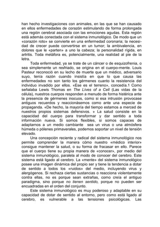 han hecho investigaciones con animales, en las que se han causado
en ellos enfermedades de corazón estimulando de forma prolongada
una región cerebral asociada con las emociones agudas. Esta región
está además conectada con el sistema inmunológico. De modo que un
«corazón roto» se convierte en una enfermedad coronaria; la necesi-
dad de crecer puede convertirse en un tumor; la ambivalencia, en
dolores que le «parten» a uno la cabeza; la personalidad rígida, en
artritis. Toda metáfora es, potencialmente, una realidad al pie de la
letra.
Toda enfermedad, ya se trate de un cáncer o de esquizofrenia, o
sea simplemente un resfriado, se origina en el cuerpo-mente. Louis
Pasteur reconoció en su lecho de muerte que un médico, adversario
suyo, tenía razón cuando insistía en que lo que causa las
enfermedades no son tanto los gérmenes cuanto la resistencia del
individuo invadido por ellos. «Ese es el terreno», concedía.1 Como
señalaba Lewis Thomas en The Líves of a Cell (Las vidas de la
célula), nuestros cuerpos responden a menudo de forma histérica ante
la presencia de gérmenes inocuos, como si esa intrusión provocase
antiguos recuerdos y reaccionásemos como ante una especie de
propaganda. «De hecho, la mayoría del tiempo estamos a merced de
nuestros propios sistemas defensivos. » La salud consiste en la
capacidad del cuerpo para transformar y dar sentido a toda
información nueva. Si somos flexibles, si somos capaces de
adaptarnos a un medio cambiante sea un virus o una atmósfera
húmeda o pólenes primaverales, podemos soportar un nivel de tensión
elevado.
Una concepción reciente y radical del sistema inmunológico nos
permite comprender la manera cómo nuestro «médico interior»
consigue mantener la salud, o su forma de fracasar en ello. Parece
que el cuerpo tiene su propia manera de «conocer», por medio del
sistema inmunológico, paralela al modo de conocer del cerebro. Este
sistema está ligado al cerebro. La «mente» del sistema inmunológico
posee una imagen dinámica del propio ser y tiene la tendencia a dotar
de sentido a todos los «ruidos» del medio, incluyendo virus y
alergógenos. Si rechaza ciertas sustancias o reacciona violentamente
contra ellas, no es porque sean extrañas, como creía el antiguo
paradigma, sino porque no tienen sentido, porque no pueden ser
encuadradas en el orden del conjunto.
Este sistema inmunológico es muy poderoso y adaptable en su
capacidad de dotar de sentido al entorno, pero como está ligado al
cerebro, es vulnerable a las tensiones psicológicas. Las
 