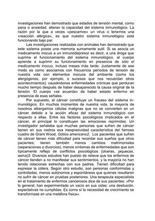 investigaciones han demostrado que estados de tensión mental, como
pena o ansiedad, alteran la capacidad del sistema inmunológico. La
razón por la que a veces «pescamos» un virus o tenemos una
«reacción alérgica», es que nuestro sistema inmunológico está
funcionando bajo par.
Las investigaciones realizadas con animales han demostrado que
este sistema posee una memoria sumamente sutil. Si se asocia un
medicamento inocuo a un inmunodepresor es decir, a una droga que
suprime el funcionamiento del sistema inmunológico, el cuerpo
aprende a suprimir su funcionamiento en presencia de sólo el
medicamento inocuo, incluso meses más tarde. Justamente de ese
modo es como asociamos con frecuencia períodos de tensión de
nuestra vida con elementos inocuos del ambiente (como los
alergógenos, por ejemplo, o sucesos que nos recuerdan otros
acontecimientos), causándonos enfermedades crónicas que perduran
mucho tiempo después de haber desaparecido la causa original de la
tensión. El cuerpo «se acuerda» de haber estado enfermo en
presencia de esas señales.
Por supuesto, el cáncer constituye un fracaso del sistema in-
munológico. En muchos momentos de nuestra vida, la mayoría de
nosotros albergamos células malignas que no se convierten en un
cáncer debido a la acción eficaz del sistema inmunológico con
respecto a ellas. Entre los factores psicológicos implicados en el
cáncer, el principal lo constituyen las emociones reprimidas. Un
investigador señalaba que muchas personas que sufren de cáncer
tienen en sus rostros esa inexpresividad característica del famoso
cuadro de Grant Wood, Gótico americano2. Los pacientes que sufren
de cáncer tienen más dificultad para recordar sus sueños que otros
pacientes; tienen también menos cambios matrimoniales
(separaciones o divorcios), menos síntomas de enfermedades que son
típicamente reflejo de conflictos psicológicos (úlceras, jaquecas,
asma)3. Diversos estudios han puesto de relieve que los enfermos de
cáncer tienden a no manifestar sus sentimientos, y la mayoría no han
tenido relaciones estrechas con sus padres. Tienen dificultad para
expresar la cólera. Según otro estudio, son personas conformistas y
controladas, menos autónomos y espontáneos que quienes resultaron
no sufrir de cáncer en pruebas posteriores. Una terapeuta especialista
en el tratamiento de enfermos cancerosos dice de sus pacientes: «Por
lo general, han experimentado un vacío en sus vidas: una desilusión,
expectativas no cumplidas. Es como sí la necesidad de crecimiento se
transformase en una metáfora física».
 