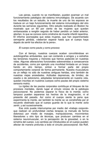 Las penas, cuando no se manifiestan, pueden acarrear un mal
funcionamiento patológico del sistema inmunológico. De acuerdo con
los resultados de un estudio, la muerte de uno de los esposos se
traduce en un bajo funcionamiento del sistema inmunológico del otro
durante las semanas siguientes. Otro estudio realizado en Boston ha
mostrado que un 60 por ciento de las mujeres que quedan
embarazadas a renglón seguido de haber perdido un bebé anterior,
abortan, lo que se conoce como síndrome de muerte infantil repentina.
El informe aconsejaba que estas mujeres, que han experimentado
semejante pérdida, «deberían esperar hasta que el cuerpo haya
dejado de sentir los efectos de la pena».
El cuerpo como pauta y como proceso
Con el tiempo, nuestros cuerpos acaban convirtiéndose en
autobiografías ambulantes, que van contando a amigos y a extraños
las tensiones mayores y menores que hemos padecido en nuestras
vidas. Algunas alteraciones funcionales sobrevenidas a consecuencia
de accidentes, como por ejemplo una movilidad limitada en un brazo
herido en otro tiempo, entran a formar parte del propio
comportamiento corporal de forma permanente. Nuestra musculatura
es un reflejo no sólo de nuestras antiguas heridas, sino también de
nuestras viejas ansiedades. Actitudes depresivas, de timidez, de
osadía o de estoicismo, adoptadas tempranamente en nuestra vida,
quedan inscritas en nuestros cuerpos como pautas del propio sistema
sensorio motriz.
La rigidez de las pautas corporales contribuye al bloqueo de los
procesos mentales, dando lugar al círculo vicioso de la patología
psicocorporal. No podemos separar lo físico de lo mental, como
tampoco pueden separarse los hechos de la imaginación, ni el
presente del pasado. Así como el cuerpo siente la pena que
experimenta la mente, así también la mente se ve constreñida por el
recuerdo obstinado que el cuerpo guarda de lo que la mente solía
sentir, y así sucesivamente.
Ese ciclo puede interrumpirse por medio del «trabajo corporal»
que realizan en profundidad ciertas terapias (a menudo de forma
dolorosa) por medio de masajes, manipulaciones, movimientos
liberadores u otro tipo de técnicas, que producen cambios en el
sistema neuromuscular, en la percepción de la gravedad, o en la
simetría del cuerpo. Los cambios así introducidos en el cuerpo pueden
afectar de manera profunda a todo el circuito psicocorporal. Ida Rolf,
 