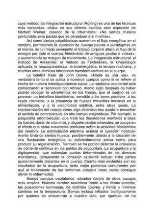cuyo método de integración estructural (Rolfing) es una de las técnicas
más conocidas, citaba en sus últimos escritos esta expresión de
Norbert Weiner, creador de la cibernética: «No somos materia
perdurable, sino pautas que se perpetúan a sí mismas».
Así como ciertas psicotécnicas aumentan el flujo energético en el
cerebro, permitiendo la aparición de nuevas pautas o paradigmas en
el mismo, de un modo semejante el trabajo corporal altera el flujo de la
energía por todo el cuerpo, liberándolo de antiguas pautas o «ideas»,
y aumentando su margen de movimiento. La integración estructural, el
método de Alexander, el método de Feldenkrais, la kinesiología
aplicada, la neuroquinestesia, la bioenergética, la terapia reichiana, y
muchas otras técnicas introducen transformaciones en el cuerpo.
La célebre frase de John Donne, «Nadie es una isla», es
verdadera tanto si se aplica a nuestros cuerpos como si se refiere al
hecho de nuestra interdependencia social. La medicina occidental está
comenzando a reconocer con retraso, medio siglo después de haber
podido recoger la advertencia de los físicos, que el cuerpo es un
proceso: un torbellino bioeléctrico, sensible a los iones positivos, a los
rayos cósmicos, a la presencia de huellas minerales mínimas en la
alimentación, y a la electricidad estática, entre otras cosas. La
representación del cuerpo como algo dinámico nos ayuda a encontrar
el sentido de controversias en otro tiempo enigmáticas. Por ejemplo, la
psiquiatría ortomolecular, que trata los desórdenes mentales a base
de fuertes dosis de vitaminas y oligoelementos minerales, se apoya en
el efecto que estas sustancias producen sobre la actividad bioeléctrica
del cerebro. La estimulación eléctrica acelera la curación habitual-
mente lenta de ciertos huesos, posiblemente debido a la creación de
una fluctuación energética lo suficientemente activa como para
producir su regeneración. También se ha podido detectar la presencia
de corriente continua en los puntos de acupuntura. La acupuntura y la
digitopresión, que estimulan puntos determinados de los diversos
meridianos, demuestran la conexión existente incluso entre partes
aparentemente distantes en el cuerpo. Cuanto más evidentes son los
resultados de la acupuntura, tanto mejor podemos comprender por
qué el tratamiento de los síntomas aislados raras veces consigue
aliviar la enfermedad.
Somos campos oscilatorios, situados dentro de otros campos
más amplios. Nuestro cerebro reacciona frente a los ritmos sonoros,
las pulsaciones luminosas, los distintos colores, y frente a mínimos
cambios en la temperatura. Somos incluso influidos biológicamente
por quienes se encuentran a nuestro lado; por ejemplo, se ha
 
