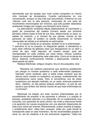 demostrado que las parejas que viven juntas comparten un mismo
ciclo mensual de temperatura. Cuando participamos en una
conversación, aunque no sea más que escuchando, entramos en una
«danza» sutil con la otra persona, compuesta de una serie de
movimientos sincronizados tan mínimos, que sólo pueden detectarse
analizando imagen por imagen una filmación de la misma.
La estimulación ambiental afecta plásticamente al crecimiento y
grado de conexiones del cerebro humano desde sus primeros
períodos críticos hasta el final de sus días, determinando su peso, su
estado de nutrición, y el número de sus células. Incluso en las
personas de edad, el cerebro no pierde físicamente un número
mensurable de células si el ambiente es estimulante.
Si el cuerpo-mente es un proceso, también lo es la enfermedad...
Y asimismo lo es la curación, la integración global, si atendemos a
esos siete millones de glóbulos rojos que desaparecen en un abrir y
cerrar de ojos, cada segundo, de nuestra sangre, para ser
reemplazados en cada instante por otros tantos. Incluso nuestros
huesos se renuevan totalmente cada siete años. Como en la danza de
Shiva, estamos continuamente creando y destruyendo, creando y
destruyendo sin parar.
Wallace Ellerbroek, antiguo cirujano, hoy en día psiquiatra, dice:
"Nosotros los médicos parecemos que sentimos predilección
por otorgar un nombre sustantivo a cada enfermedad (epilepsia,
resfriado, tumor cerebral), pero si estas cosas merecen que les
demos como nombre un sustantivo, es porque, evidentemente, las
consideramos como cosas. Pero si convertimos uno de estos
sustantivos, por ejemplo resfriado, en un verbo, entonces podemos
decir: «Señora, su hijo parece estarse resfriando», lo que tal vez
ayuda a que ambos nos demos cuenta de que toda enfermedad es
un proceso".
Ellerbroek ha tratado con éxito muchas enfermedades por el
procedimiento de enseñar a los pacientes a afrontar y a aceptar el
proceso, prestando atención a su desarrollo. En un experimento muy
conocido, con pacientes de acné crónico, les invitó a reaccionar frente
a la aparición de nuevas erupciones con una atención desprovista de
todo juicio sobre las mismas. Efectivamente, podían mirarse al espejo,
y simplemente decir: «Muy bien, erupción, estás ahí, justo donde te
corresponde estar en este momento». Se les recomendaba aceptar el
acné, en vez de resistirse a él con emociones negativas. Todos los
 