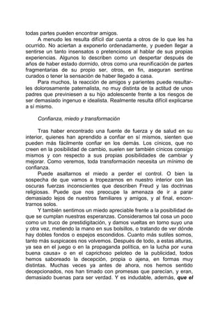 todas partes pueden encontrar amigos.
A menudo les resulta difícil dar cuenta a otros de lo que les ha
ocurrido. No aciertan a exponerlo ordenadamente, y pueden llegar a
sentirse un tanto insensatos o pretenciosos al hablar de sus propias
experiencias. Algunos lo describen como un despertar después de
años de haber estado dormido, otros como una reunificación de partes
fragmentarias de su propio ser, otros, en fin, aseguran sentirse
curados o tener la sensación de haber llegado a casa.
Para muchos, la reacción de amigos y parientes puede resultar-
les dolorosamente paternalista, no muy distinta de la actitud de unos
padres que previniesen a su hijo adolescente frente a los riesgos de
ser demasiado ingenuo e idealista. Realmente resulta difícil explicarse
a sí mismo.
Confianza, miedo y transformación
Tras haber encontrado una fuente de fuerza y de salud en su
interior, quienes han aprendido a confiar en sí mismos, sienten que
pueden más fácilmente confiar en los demás. Los cínicos, que no
creen en la posibilidad de cambio, suelen ser también cínicos consigo
mismos y con respecto a sus propias posibilidades de cambiar y
mejorar. Como veremos, toda transformación necesita un mínimo de
confianza.
Puede asaltarnos el miedo a perder el control. O bien la
sospecha de que vamos a tropezarnos en nuestro interior con las
oscuras fuerzas inconscientes que describen Freud y las doctrinas
religiosas. Puede que nos preocupe la amenaza de ir a parar
demasiado lejos de nuestros familiares y amigos, y al final, encon-
trarnos solos.
Y también sentimos un miedo apreciable frente a la posibilidad de
que se cumplan nuestras esperanzas. Consideramos tal cosa un poco
como un truco de prestidigitación, y damos vueltas en torno suyo una
y otra vez, metiendo la mano en sus bolsillos, o tratando de ver dónde
hay dobles fondos o espejos escondidos. Cuanto más sutiles somos,
tanto más suspicaces nos volvemos. Después de todo, a estas alturas,
ya sea en el juego o en la propaganda política, en la lucha por «una
buena causa» o en el caprichoso peloteo de la publicidad, todos
hemos saboreado la decepción, propia o ajena, en formas muy
distintas. Muchas veces ya antes de ahora, nos hemos sentido
decepcionados, nos han timado con promesas que parecían, y eran,
demasiado buenas para ser verdad. Y es indudable, además, que el
 