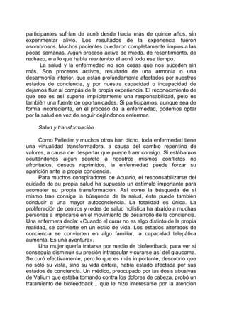 participantes sufrían de acné desde hacía más de quince años, sin
experimentar alivio. Los resultados de la experiencia fueron
asombrosos. Muchos pacientes quedaron completamente limpios a las
pocas semanas. Algún proceso activo de miedo, de resentimiento, de
rechazo, era lo que había mantenido el acné todo ese tiempo.
La salud y la enfermedad no son cosas que nos suceden sin
más. Son procesos activos, resultado de una armonía o una
desarmonía interior, que están profundamente afectados por nuestros
estados de conciencia, y por nuestra capacidad o incapacidad de
dejarnos fluir al compás de la propia experiencia. El reconocimiento de
que eso es así supone implícitamente una responsabilidad, peto es
también una fuente de oportunidades. Si participamos, aunque sea de
forma inconsciente, en el proceso de la enfermedad, podemos optar
por la salud en vez de seguir dejándonos enfermar.
Salud y transformación
Como Pelletier y muchos otros han dicho, toda enfermedad tiene
una virtualidad transformadora, a causa del cambio repentino de
valores, a causa del despertar que puede traer consigo. Si estábamos
ocultándonos algún secreto a nosotros mismos conflictos no
afrontados, deseos reprimidos, la enfermedad puede forzar su
aparición ante la propia conciencia.
Para muchos conspiradores de Acuario, el responsabilizarse del
cuidado de su propia salud ha supuesto un estímulo importante para
acometer su propia transformación. Así como la búsqueda de sí
mismo trae consigo la búsqueda de la salud, ésta puede también
conducir a una mayor autoconciencia. La totalidad es única. La
proliferación de centros y redes de salud holística ha atraído a muchas
personas a implicarse en el movimiento de desarrollo de la conciencia.
Una enfermera decía: «Cuando el curar no es algo distinto de la propia
realidad, se convierte en un estilo de vida. Los estados alterados de
conciencia se convierten en algo familiar, la capacidad telepática
aumenta. Es una aventura».
Una mujer quería tratarse por medio de biofeedback, para ver si
conseguía disminuir su presión intraocular y curarse así del glaucoma.
Se curó efectivamente, pero lo que es más importante, descubrió que
no sólo su vista, sino su vida entera, había estado afectada por sus
estados de conciencia. Un médico, preocupado por las dosis abusivas
de Valium que estaba tomando contra los dolores de cabeza, probó un
tratamiento de biofeedback... que le hizo interesarse por la atención
 