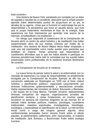 toda curación».
Una doctora de Nueva York, paralizada por completo por un dolor
de espalda a resultas de un accidente, descubrió que la simple presión
ejercida sobre determinados puntos de acupuntura en su pie, la
aliviaba de su agonía. «Creo que si funcionó mi automasaje fue por la
disponibilidad y la perspectiva que tenía en aquella época, que hizo
que el propio tratamiento reorientara el flujo de la energía. Esta
experiencia me hizo interesarme por aprender más acerca de la
hipnosis, el biofeedback y la meditación. »
Un clérigo que respondió al cuestionario de la Conspiración de
Acuario abrió un centro de salud holística y de meditación tras haber
experimentado alivio de sus dolores crónicos por medio de la
meditación. Una doctora de Nuevo Méjico decía haber empezado a
usar una red espiritualista como medio auxiliar para pacientes que
tardaban en mejorar. Varias personas que respondieron al
cuestionario afirmaban que lo que les había atraído a participar en
diversas psicotécnicas había sido la curiosidad que les suscitó haber
presenciado como profesionales de la medicina diversos fenómenos
de curación.
La Conspiración de Acuario en la medicina
La nueva forma de pensar sobre la salud y la enfermedad, con su
mensaje de esperanza y su carga de responsabilidad, es ampliamente
divulgada por la Conspiración de Acuario. Ejemplo de ello fue la
convención celebrada en Washington en 1978 con el título «Salud
holística y planificación pública», organizada conjuntamente por
diversas instituciones gubernamentales y asociaciones privadas.
Había representantes del ministerio de Salud, Educación y Bienestar,
y del equipo de la Casa Blanca. También enviaron representantes
diversas compañías de seguros, organizaciones privadas de
planificación sanitaria, y varias fundaciones: en muchos casos,
acudieron en persona los máximos dirigentes de las mismas. En el
estrado había también políticos, médicos, psicólogos, curanderos
tradicionales, maestros espirituales, investigadores, futurólogos,
sociólogos, y especialistas en planificación de la salud. La intervención
inicial corrió a cargo del cirujano general adjunto; otros
conferenciantes principales fueron Jerome Frank sobre el efecto
placebo, el parlamentario californiano John Vasconcellos, el maestro
de meditación Jack Schwarz, y Buckminster Fuller sobre ecología
humana.
 