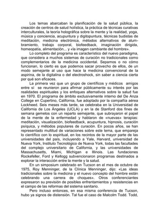 Los temas abarcaban la planificación de la salud pública, la
creación de centros de salud holística, la práctica de técnicas curativas
interculturales, la teoría holográfica sobre la mente y la realidad, yoga,
música y conciencia, acupuntura y digitopuntura, técnicas budistas de
meditación, medicina electrónica, métodos alternativos de alum-
bramiento, trabajo corporal, biofeedback, imaginación dirigida,
homeopatía, alimentación... y «la imagen cambiante del hombre».
Lo completo del programa es característico del nuevo paradigma,
que considera a muchos sistemas de curación no tradicionales como
complementarios de la medicina occidental. Sepamos o no cómo
funcionan, lo cierto es que podemos sacar provecho de ellos, de un
modo semejante al uso que hace la medicina convencional de la
aspirina, de la digitalina o del electroshock, sin saber a ciencia cierta
por qué son eficaces.
La primera vez que un grupo de científicos y médicos amigos
entre sí se reunieron para afirmar públicamente su interés por las
realidades espirituales y los enfoques alternativos sobre la salud fue
en 1970. El programa de ámbito exclusivamente interno del De Anza
College en Cupertino, California, fue adoptado por la compañía aérea
Lockheed. Seis meses más tarde, se celebraba en la Universidad de
California de Los Ángeles (UCLA) y en la de Stanford dos fines de
semana gemelos con un reparto semejante, que subrayaron el papel
de la mente de la enfermedad y hablaron de «nuevas» terapias:
meditación, visualización, biofeedback, acupuntura, hipnosis, curación
psíquica, y métodos populares de curación. En pocos años, se han
representado multitud de variaciones sobre este tema, que empareja
lo científico con lo espiritual, en los recintos de la mayor parte de las
universidades del país, incluyendo a Yale, Harvard, universidad de
Nueva York, Instituto Tecnológico de Nueva York, todas las facultades
del complejo universitario de California, y las universidades de
Massachusetts, Miami, Michigan e Illinois. Las fundaciones
Rockefeller, Ford y Kellogg subvencionaron programas destinados a
explorar la interacción entre la mente y la salud.
En un simposium celebrado en Tucson en el mes de octubre de
1975, Roy Menninger, de la Clínica Menninger, dijo: «Las ideas
tradicionales sobre la medicina y el nuevo concepto del hombre están
celebrando una carrera de choques». Otros conferenciantes
expresaron su previsión de posibles enfrentamientos y resistencias en
el campo de las reformas del sistema sanitario.
Pero incluso entonces, en esa misma conferencia de Tucson,
hubo ya signos de distensión. Tal fue el caso de Malcolm Todd. Todd,
 