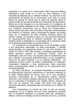 presidente a la sazón de la conservadora AMA (American Medical
Association), pasó revista en un tono un tanto defensivo a las
maravillas tecnológicas de la medicina moderna. Su ponencia no fue
precisamente del agrado de la concurrencia, pero todo el mundo
estuvo de acuerdo en admitir que su deseo de participar desde el
estrado al lado de los representantes de la inortodoxia fue significativo.
Menos de un año después, en una intervención en un programa de
amplitud semejante celebrado en San Diego, Todd respaldó la idea de
una «medicina humanística» que se ocupa del «cuerpo-mente».
Nueve meses más tarde, ante un auditorio compuesto exclusivamente
por médicos, en Houston, urgió la necesidad de adoptar una actitud
activa en la integración de estos enfoques holísticos dentro del
sistema. Usados, con prudencia, decía, son una promesa estimulante
de rejuvenecimiento para la medicina occidental. «Su gama se
extiende desde el biofeedback y la psicología de la conciencia hasta
los fenómenos paranormales, la curación psíquica... »
La conspiración ha comprendido que, en vez de derribar a gritos
a sus adversarios potenciales, es mejor escucharles. Y también
proporcionarles una experiencia directa de ese otro contexto más
amplio. En 1975 y 1976, Rick Carlson, un ahogado especializado en
temas sanitarios, organizó en Airliehouse, Virginia, cerca de
Washington, junto con otros, una pequeña serie de conferencias para
dar a conocer a funcionarios gubernamentales y a sus consejeros la
fuerza de las ideas holísticas y de la medicina alternativa4. Los
asistentes tuvieron ocasión de probar el biofeedback, la meditación,
visualización, relajación, y otras psicotécnicas. Estos encuentros
fueron subvencionados desde la sombra por la organización Blue
Cross-Blue Shield5.
En 1976, «los Blues», la Fundación Rockefeller y la universidad
de California-San Francisco, patrocinaron un encuentro celebrado en
el Hotel Waldorf-Astoria de Nueva York, en el que doscientos
supremos responsables de la Administración pública pudieron
asomarse a los diversos enfoques alternativos sobre la salud, en los
que se subrayaba la importancia del «médico interior» presente en
cada uno de nosotros. Dos meses más tarde, tuvo lugar otro
encuentro semejante, patrocinado esta vez además por el Instituto de
Medicina.
Los conspiradores se movían por todo el país en circuitos,
predicando, no ya un dogma, sino una nueva perspectiva; lanzando
aquí un programa educativo, un proyecto piloto allá, divulgando y
dando a conocer los trabajos de otros miembros de la red, y creando
 
