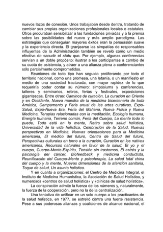 nuevos lazos de conexión. Unos trabajaban desde dentro, tratando de
cambiar sus propias organizaciones profesionales locales o estatales.
Otros procuraban sensibilizar a las fundaciones privadas y a la prensa
sobre las posibilidades del nuevo y más amplio paradigma. Las
estrategias que conseguían mayores éxitos eran la persuasión suave
y la experiencia directa. El granjearse las simpatías de responsables
influyentes de la Administración también se reveló como un medio
efectivo de sacudir el statu quo. Por ejemplo, algunas conferencias
servían a un doble propósito: ilustrar a los participantes a cambio de
su cuota de asistencia, y atraer a una alianza plena a conferenciantes
sólo parcialmente comprometidos.
Reuniones de todo tipo han seguido proliferando por todo el
territorio nacional, como una promesa, una letanía, o un manifiesto en
medio de una sociedad fracturada, con mayor rapidez de lo que
requeriría poder contar su número: simposiums y conferencias,
talleres y seminarios, retiros, ferias y festivales, exposiciones
gigantescas. Entre otras: Caminos de curación, La curación en Oriente
y en Occidente, Nueva muestra de la medicina bicentenaria de toda
América, Campamento y Feria anual de las artes curativas, Expo-
Salud, Expo-Nueva Era, Feria del Mañana, Nueva Física y Nueva
Medicina, Terapias relacionadas con la meditación, Ecología humana,
Energía humana, Terreno común, Feria del Cuerpo, La mente todo lo
puede, Todo está en la mente, Retiro sobre salud holística,
Universidad de la vida holística, Celebración de la Salud, Nuevas
perspectivas en Medicina, Nuevas orientaciones para la Medicina
americana, El médico del futuro, Centro de Salud del futuro,
Perspectivas culturales en torno a la curación, Curación en los nativos
americanos, Recursos naturales en favor de la salud, El yo y el
cuerpo, Cuerpo-Mente-Espíritu, Tensión sin trastornos, El estrés y la
psicología del cáncer, Biofeedback y medicina conductista,
Reunificación del Cuerpo-Mente y psicoterapia, La salud total china
del cuerpo y la mente, Nuevas dimensiones de la atención sanitaria,
Toque de salud, Un asunto holístico.
Y en cuanto a organizaciones: el Centro de Medicina Integral, el
Instituto de Medicina Humanística, la Asociación de Salud Holística, y
numerosos «centros de salud holística» y «clínicas de salud holística».
La conspiración admite la fuerza de los números y, naturalmente,
la fuerza de la cooperación, pero no la de la centralización.
Una tentativa de unificar en un solo cuerpo a los practicantes de
la salud holistica, en 1977, se estrelló contra una fuerte resistencia.
Pese a sus poderosas alianzas y coaliciones de alcance nacional, el
 