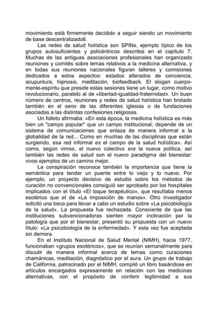 movimiento está firmemente decidido a seguir siendo un movimiento
de base descentralizado6.
Las redes de salud holística son SPINs, ejemplo típico de los
grupos autosuficientes y policéntricos descritos en el capítulo 7.
Muchas de las antiguas asociaciones profesionales han organizado
reuniones y comités sobre lemas relativos a la medicina alternativa, y
en todas sus reuniones nacionales figuran talleres y comisiones
dedicados a estos aspectos: estados alterados de conciencia,
acupuntura, hipnosis, meditación, biofeedback. El slogan cuerpo-
mente-espíritu que preside estas sesiones tiene un lugar, como motivo
revolucionario, paralelo al de «libertad-igualdad-fraternidad». Un buen
número de centros, reuniones y redes de salud holística han brotado
también en el seno de las diferentes iglesias o de fundaciones
asociadas a las distintas confesiones religiosas.
Un folleto afirmaba: «En esta época, la medicina holística es más
bien un "campo popular" que un campo institucional; depende de un
sistema de comunicaciones que enlaza de manera informal a la
globalidad de la red... Como en muchas de las disciplinas que están
surgiendo, esa red informal es el campo de la salud holística». Así
como, según vimos, el nuevo colectivo era la nueva política, así
también las redes de salud son el nuevo paradigma del bienestar:
vivos ejemplos de un camino mejor.
La conspiración reconoce también la importancia que tiene la
semántica para tender un puente entre lo viejo y lo nuevo. Por
ejemplo, un proyecto decisivo de estudio sobre los métodos de
curación no convencionales consiguió ser aprobado por los hospitales
implicados con el título «El toque terapéutico», que resultaba menos
esotérico que el de «La imposición de manos». Otro investigador
solicitó una beca para llevar a cabo un estudio sobre «La psicobiología
de la salud». La propuesta fue rechazada. Consciente de que las
instituciones subvencionadoras sienten mayor inclinación por la
patología que por el bienestar, presentó su propuesta con un nuevo
título: «La psicobiología de la enfermedad». Y esta vez fue aceptada
sin demora.
En el Instituto Nacional de Salud Mental (NIMH), hacia 1977,
funcionaban «grupos esotéricos», que se reunían semanalmente para
discutir de manera informal acerca de temas como curaciones
chamánicas, meditación, diagnóstico por el aura. Un grupo de trabajo
de California, patrocinado por el NIMH, compiló un libro basándose en
artículos encargados expresamente en relación con las medicinas
alternativas, con el propósito de conferir legitimidad a sus
 