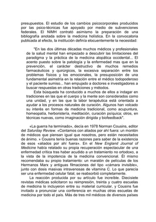 presupuestos. El estudio de los cambios psicocorporales producidos
por las psico-técnicas fue apoyado por medio de subvenciones
federales. El NIMH contrató asimismo la preparación de una
bibliografía anotada sobre la medicina holística. En la convocatoria
publicada al efecto, la institución definía elocuentemente la necesidad:
"En las dos últimas décadas muchos médicos y profesionales
de la salud mental han empezado a descubrir las limitaciones del
paradigma y la práctica de la medicina alopática occidental... El
acento puesto sobre la patología y la enfermedad mas que en la
prevención, el carácter destructivo de muchos remedios
farmacéuticos y quirúrgicos, la excesiva separación entre los
problemas físicos y los emocionales, la presuposición de una
fundamental asimetría en la relación entre el médico todopoderoso
y el paciente sumiso... han empujado a doctores e investigadores a
buscar respuestas en otras tradiciones y métodos.
Esta búsqueda ha conducido a muchos de ellos a indagar en
tradiciones en las que el cuerpo y la mente son considerados como
una unidad, y en las que la labor terapéutica está orientada a
ayudar a los procesos naturales de curación. Algunos han volcado
su interés en formas de medicina tradicional, como acupuntura,
homeopatía, herboristería, meditación, curación psíquica; otros, en
técnicas nuevas, como imaginación dirigida y biofeedback".
«La guerra ha terminado», decía en 1978 Norman Cousins, editor
del Saturday Review. «Contamos con aliados por ahí fuera: un montón
de médicos que piensan igual que nosotros, pero están necesitados
de ánimo. » Cousins tenía buenas razones para saber de la existencia
de esos «aliados por ahí fuera». En el New England Journal of
Medicine había relatado su propia recuperación espectacular de una
enfermedad crítica tras haber acudido a un tratamiento no ortodoxo, a
la vista de la impotencia de la medicina convencional. Él mismo
recomendaba su propio tratamiento: un maratón de películas de los
Hermanos Marx y antiguas filmaciones del tipo «cámara invisible»,
junto con dosis masivas intravenosas de vitamina C. Lo que parecía
ser una enfermedad celular fatal, se reabsorbió completamente.
La reacción producida por su artículo fue increíble. Diecisiete
revistas médicas solicitaron su reimpresión, treinta y cuatro escuelas
de medicina lo incluyeron entre su material curricular, y Cousins fue
invitado a pronunciar una conferencia en muchas otras escuelas de
medicina por todo el país. Más de tres mil médicos de diversos países
 