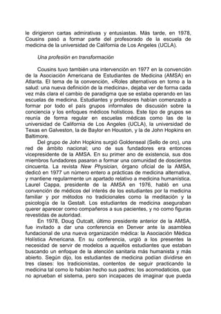 le dirigieron cartas admirativas y entusiastas. Más tarde, en 1978,
Cousins pasó a formar parte del profesorado de la escuela de
medicina de la universidad de California de Los Angeles (UCLA).
Una profesión en transformación
Cousins tuvo también una intervención en 1977 en la convención
de la Asociación Americana de Estudiantes de Medicina (AMSA) en
Atlanta. El tema de la convención, «Roles alternativos en torno a la
salud: una nueva definición de la medicina», dejaba ver de forma cada
vez más clara el cambio de paradigma que se estaba operando en las
escuelas de medicina. Estudiantes y profesores habían comenzado a
formar por todo el país grupos informales de discusión sobre la
conciencia y los enfoques médicos holísticos. Este tipo de grupos se
reunía de forma regular en escuelas médicas como las de la
universidad de California de Los Angeles (UCLA), la universidad de
Texas en Galveston, la de Baylor en Houston, y la de John Hopkins en
Baltimore.
Del grupo de John Hopkins surgió Goldenseal (Sello de oro), una
red de ámbito nacional; uno de sus fundadores era entonces
vicepresidente de la AMSA. En su primer ano de existencia, sus dos
miembros fundadores pasaron a formar una comunidad de doscientos
cincuenta. La revista New Physician, órgano oficial de la AMSA,
dedicó en 1977 un número entero a prácticas de medicina alternativa,
y mantiene regularmente un apartado relativo a medicina humanística.
Laurel Cappa, presidente de la AMSA en 1976, habló en una
convención de médicos del interés de los estudiantes por la medicina
familiar y por métodos no tradicionales como la meditación y la
psicología de la Gestalt. Los estudiantes de medicina aseguraban
querer aparecer como compañeros a sus pacientes, y no como figuras
revestidas de autoridad.
En 1978, Doug Outcalt, último presidente anterior de la AMSA,
fue invitado a dar una conferencia en Denver ante la asamblea
fundacional de una nueva organización médica: la Asociación Médica
Holística Americana. En su conferencia, urgió a los presentes la
necesidad de servir de modelos a aquellos estudiantes que estaban
buscando un enfoque de la atención sanitaria más humanista y más
abierto. Según dijo, los estudiantes de medicina podían dividirse en
tres clases: los tradicionistas, contentos de seguir practicando la
medicina tal como lo habían hecho sus padres; los acomodaticios, que
no aprueban el sistema, pero son incapaces de imaginar que pueda
 