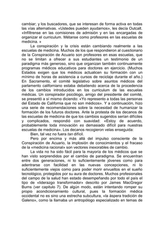 cambiar; y los buscadores, que se interesan de forma activa en todas
las vías alternativas. «Ustedes pueden ayudarnos», les decía Outcalt.
«Infíltrense en las comisiones de admisión y en las encargadas de
organizar el curriculum. Métanse como profesores en las escuelas de
medicina. »
La conspiración y la crisis están cambiando realmente a las
escuelas de medicina. Muchos de los que respondieron al cuestionario
de la Conspiración de Acuario son profesores en esas escuelas, que
no se limitan a ofrecer a sus estudiantes un testimonio de un
paradigma más generoso, sino que organizan también continuamente
programas médicos educativos para doctores en ejercicio. (Muchos
Estados exigen que los médicos actualicen su formación con un
mínimo de horas de asistencia a cursos de reciclaje durante el año.)
En Sacramento, el comité legislativo sobre asuntos médicos del
parlamento californiano estaba debatiendo acerca de la procedencia
de los cambios introducidos en los curriculum de las escuelas
médicas. Un conspirador psicólogo, amigo del presidente del comité,
se presentó a sí mismo diciendo: «Yo represento a todas las personas
del Estado de California que no son médicos». Y a continuación, hizo
una serie de recomendaciones sobre la necesidad de humanizar la
formación de los futuros doctores. Ante la protesta de los decanos de
las escuelas de medicina de que los cambios sugeridos serían difíciles
y complicados, respondió con suavidad: «Estoy de acuerdo,
probablemente toda innovación es demasiado difícil para nuestras
escuelas de medicina». Los decanos recogieron velas enseguida:
Bien, tal vez no fuera tan difícil.
Pero por encima y más allá del impulso consciente de la
Conspiración de Acuario, la implosión de conocimientos y el fracaso
de la «medicina racional» son vectores inexorables de cambio.
La vida no ha sido fácil para la mayoría de los médicos que se
han visto sorprendidos por el cambio de paradigma. Se encuentran
entre dos generaciones, ni lo suficientemente jóvenes como para
adentrarse con facilidad en las nuevas concepciones, ni lo
suficientemente viejos como para poder morir envueltos en el sueño
tecnológico, protegidos por su aura de doctores. Muchos profesionales
del campo de la salud han estado desempeñando por todo el país el
tipo de «liderazgo transformador» descrito por James MacGregor
Burns (ver capitulo 7). De algún modo, están intentando romper su
propio acondicionamiento cultural, pues la formación médica
occidental no es sino una estrecha subcultura, «la áspera tradición de
Galeno», como la llamaba un antropólogo especializado en temas de
 