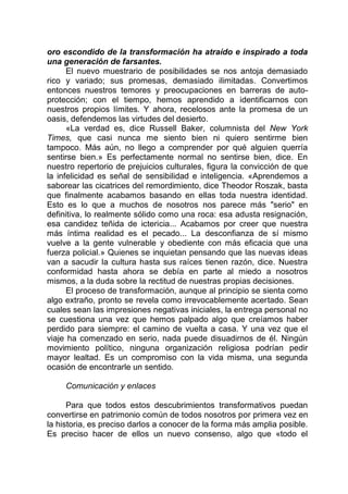 oro escondido de la transformación ha atraído e inspirado a toda
una generación de farsantes.
El nuevo muestrario de posibilidades se nos antoja demasiado
rico y variado; sus promesas, demasiado ilimitadas. Convertimos
entonces nuestros temores y preocupaciones en barreras de auto-
protección; con el tiempo, hemos aprendido a identificarnos con
nuestros propios límites. Y ahora, recelosos ante la promesa de un
oasis, defendemos las virtudes del desierto.
«La verdad es, dice Russell Baker, columnista del New York
Times, que casi nunca me siento bien ni quiero sentirme bien
tampoco. Más aún, no llego a comprender por qué alguien querría
sentirse bien.» Es perfectamente normal no sentirse bien, dice. En
nuestro repertorio de prejuicios culturales, figura la convicción de que
la infelicidad es señal de sensibilidad e inteligencia. «Aprendemos a
saborear las cicatrices del remordimiento, dice Theodor Roszak, basta
que finalmente acabamos basando en ellas toda nuestra identidad.
Esto es lo que a muchos de nosotros nos parece más "serio" en
definitiva, lo realmente sólido como una roca: esa adusta resignación,
esa candidez teñida de ictericia... Acabamos por creer que nuestra
más íntima realidad es el pecado... La desconfianza de sí mismo
vuelve a la gente vulnerable y obediente con más eficacia que una
fuerza policial.» Quienes se inquietan pensando que las nuevas ideas
van a sacudir la cultura hasta sus raíces tienen razón, dice. Nuestra
conformidad hasta ahora se debía en parte al miedo a nosotros
mismos, a la duda sobre la rectitud de nuestras propias decisiones.
El proceso de transformación, aunque al principio se sienta como
algo extraño, pronto se revela como irrevocablemente acertado. Sean
cuales sean las impresiones negativas iniciales, la entrega personal no
se cuestiona una vez que hemos palpado algo que creíamos haber
perdido para siempre: el camino de vuelta a casa. Y una vez que el
viaje ha comenzado en serio, nada puede disuadirnos de él. Ningún
movimiento político, ninguna organización religiosa podrían pedir
mayor lealtad. Es un compromiso con la vida misma, una segunda
ocasión de encontrarle un sentido.
Comunicación y enlaces
Para que todos estos descubrimientos transformativos puedan
convertirse en patrimonio común de todos nosotros por primera vez en
la historia, es preciso darlos a conocer de la forma más amplia posible.
Es preciso hacer de ellos un nuevo consenso, algo que «todo el
 