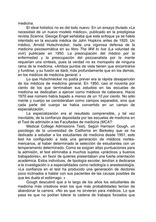 medicina.
El ideal holístico no es del todo nuevo. En un ensayo titulado «La
necesidad de un nuevo modelo médico», publicado en la prestigiosa
revista Science, George Engel señalaba que este enfoque ya se habla
intentado en la escuela médica de John Hopkins antes de 1920. Un
médico, Arnold Hutschnecker, hada una vigorosa defensa de la
medicina psicosomática en su libro The Will to live (La voluntad de
vivir) publicado en 1950. La preocupación del médico por la
enfermedad y la preocupación del psicoanalista por la mente
requerían una síntesis, pues la verdad no es monopolio de ninguna
rama de la medicina. «Ambos puntos de vista tienen que encontrarse
y fundirse, y su fusión se dará, más profundamente que en los demás,
en los médicos de medicina general. »
Lo que Hutschnecker no podía prever era la rápida desaparición
de los médicos de medicina general. En 1950, casi el noventa por
ciento de los que terminaban sus estudios en las escuelas de
medicina se dedicaban a ejercer como médicos de cabecera. Hacia
1970 ese número había bajado a menos de un 10 por ciento. No sólo
mente y cuerpo se consideraban como campos separados, sino que
cada parte del cuerpo se había convertido en un campo de
especialización.
La especialización era el resultado comprensible, y tal vez
inevitable, de la confianza depositada por las escuelas de medicina en
el Test de admisión a las Facultades de medicina (MCAT:
Medical College Admissions Test). Según Harrison Gough, un
psicólogo de la universidad de California en Berkeley que se ha
dedicado a estudiar a los estudiantes de medicina desde 1951, este
test ha configurado a toda una generación de médicos nortea-
mericanos, al haber determinado la selección de estudiantes con un
temperamento determinado. Como se exigían altas puntuaciones para
la admisión, el test eliminaba a muchos sujetos «prácticos y buenos
trabajadores», en favor de quienes presentaban una fuerte orientación
académica. Estos individuos, de tipología escolar, tendían a dedicarse
a la investigación o a especialidades como radiología o anestesiología.
«La confianza en el test ha producido una generación de doctores
poco inclinados a hablar con sus pacientes de las causas posibles de
que les duela el estómago. »
Gough descubrió que a lo largo de los años los estudiantes de
medicina más creativos eran los que más probabilidades tenían de
abandonar la carrera. «No es que no sirvieran para médicos. Lo que
pasa es que no podían tolerar la cadena de trabajos forzados que
 