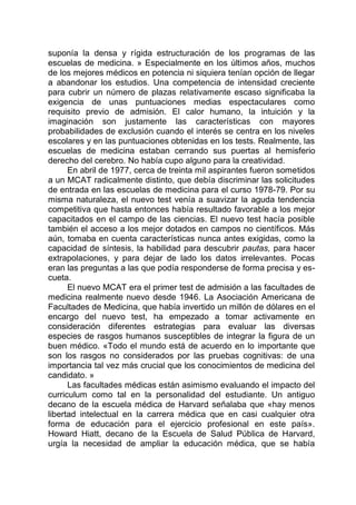suponía la densa y rígida estructuración de los programas de las
escuelas de medicina. » Especialmente en los últimos años, muchos
de los mejores médicos en potencia ni siquiera tenían opción de llegar
a abandonar los estudios. Una competencia de intensidad creciente
para cubrir un número de plazas relativamente escaso significaba la
exigencia de unas puntuaciones medias espectaculares como
requisito previo de admisión. El calor humano, la intuición y la
imaginación son justamente las características con mayores
probabilidades de exclusión cuando el interés se centra en los niveles
escolares y en las puntuaciones obtenidas en los tests. Realmente, las
escuelas de medicina estaban cerrando sus puertas al hemisferio
derecho del cerebro. No había cupo alguno para la creatividad.
En abril de 1977, cerca de treinta mil aspirantes fueron sometidos
a un MCAT radicalmente distinto, que debía discriminar las solicitudes
de entrada en las escuelas de medicina para el curso 1978-79. Por su
misma naturaleza, el nuevo test venía a suavizar la aguda tendencia
competitiva que hasta entonces había resultado favorable a los mejor
capacitados en el campo de las ciencias. El nuevo test hacía posible
también el acceso a los mejor dotados en campos no científicos. Más
aún, tomaba en cuenta características nunca antes exigidas, como la
capacidad de síntesis, la habilidad para descubrir pautas, para hacer
extrapolaciones, y para dejar de lado los datos irrelevantes. Pocas
eran las preguntas a las que podía responderse de forma precisa y es-
cueta.
El nuevo MCAT era el primer test de admisión a las facultades de
medicina realmente nuevo desde 1946. La Asociación Americana de
Facultades de Medicina, que había invertido un millón de dólares en el
encargo del nuevo test, ha empezado a tomar activamente en
consideración diferentes estrategias para evaluar las diversas
especies de rasgos humanos susceptibles de integrar la figura de un
buen médico. «Todo el mundo está de acuerdo en lo importante que
son los rasgos no considerados por las pruebas cognitivas: de una
importancia tal vez más crucial que los conocimientos de medicina del
candidato. »
Las facultades médicas están asimismo evaluando el impacto del
curriculum como tal en la personalidad del estudiante. Un antiguo
decano de la escuela médica de Harvard señalaba que «hay menos
libertad intelectual en la carrera médica que en casi cualquier otra
forma de educación para el ejercicio profesional en este país».
Howard Hiatt, decano de la Escuela de Salud Pública de Harvard,
urgía la necesidad de ampliar la educación médica, que se había
 