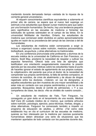 mantenido durante demasiado tiempo «aislada de la riqueza de la
corriente general universitaria».
Al requerir conocimientos científicos equivalentes a solamente el
primer año de carrera, se espera que el nuevo test suponga un
estímulo a los estudiantes que desean cursar medicina para que opten
por una formación humanística. De hecho, hay una tendencia pequeña
pero significativa en las escuelas de medicina a fomentar las
solicitudes de quienes sobresalen en el campo de las letras. En la
universidad McMaster de Hamilton, Ontario, los estudiantes de
medicina que comienzan están divididos en partes aproximadamente
iguales en razón de su procedencia del campo de las ciencias o del de
humanidades.
Los estudiantes de medicina están comenzando a exigir (e
incluso a organizar) cursos sobre nutrición, medicina psicosomática,
biofeedback, acupuntura, y otras alternativas no tradicionales.
En una conferencia pronunciada ante profesores y alumnos de la
escuela médica de la universidad de California en San Francisco, un
interno, Scott May, proclamó la necesidad de respetar y cultivar los
aspectos femeninos. Ofreció toda una lista de ejemplos que
testificaban una orientación exageradamente masculina: la presión
ejercida por las escuelas médicas sobre los estudiantes hasta el punto
de hacerles ignorar el estado de agotamiento de sus propios cuerpos,
la «objetivación» del paciente que priva al doctor de la necesidad de
comprender sus propios sentimientos, la falta de sentido compasivo, el
número de suicidios, de crisis de abatimiento y de abuso de drogas
registrado entre los doctores. «Valoren, en vez de denigrarlos, a
aquellos estudiantes que den muestras de una mayor sensibilidad y de
estar más en contacto con sus propios sentimientos y con los de sus
pacientes. Búsquenlos desde el comité de admisiones. » Y a sus
compañeros de clase, les decía: «No os olvidéis de vuestro corazón...
».
Un estudiante de medicina de Yale, Tom Ferguson, ha
conseguido un gran éxito en el lanzamiento de una revista, Medical
Self Care (El cuidado médico de sí mismo), que contiene artículos
sobre nutrición, psicología, ejercicio, psico-técnicas, hierbas, drogas, y
otras alternativas. Ferguson ha comenzado también a impartir un
programa de educación de adultos, y afirma: «Tal como está
establecido hoy en día el curriculum de las escuelas de medicina,
quienes se han interesado por la medicina por razones puramente
humanísticas deben atravesar una serie de situaciones que les
mantienen apartados de todo contacto con los pacientes durante dos,
 