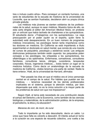 tres o incluso cuatro años». Para conseguir un contacto humano, una
serie de estudiantes de la escuela de medicina de la universidad de
Louisville, que se sentían frustrados, decidieron abrir su propia clínica
privada gratuita.
Los médicos más jóvenes se sienten solidarios de los profesio-
nales de la salud, aunque no sean médicos. Muestra típica de ello, es
esta carta dirigida al editor del American Medical News, en protesta
por un artículo que había tachado de charlatanes a los quiroprácticos.
El estudiante decía: «Trabajemos con los quiroprácticos». La vieja
preocupación por el poder (quién es el experto, quién tiene la
autoridad) está desapareciendo. En un buen número de programas
médicos innovadores, los psicólogos tienen tanta importancia como
los doctores en medicina. En California se está impartiendo a título
experimental un doctorado en salud mental, que consta de una mezcla
de cursos de psiquiatría, psicología y asistencia social. Las antiguas
distinciones jerárquicas también están cayendo: los psiquiatras piden
consejos a los psicólogos, los ortopedas a los quiroprácticos, los
oftalmólogos a los optómetras. Enfermeras, comadronas, consultores
familiares, consultores laicos, clérigos, curanderos, terapeutas
corporales, físicos, ingenieros médicos..., todos tienen un lugar en la
medicina holística. Como decía un anatomólogo de la escuela de
medicina de California, «todos tenemos una parte de verdad. Nadie la
tiene entera». Hiatt, de la universidad de Harvard, afirmaba:
"Han pasado los días en que el médico era el único personaje
central en el campo de la salud. Por hábiles que puedan ser los
médicos. - - tenemos necesidad de los demás profesionales
implicados en el sistema, porque la atención médica, por bien
dispensada que esté, no es la única solución a la mayor parte de
los problemas de salud con que nos tropezamos".
Según Hiatt, el tema está necesitado de una contribución desde
el campo del Derecho y de la Economía, como también de las ciencias
biológicas y matemáticas, de la administración pública, de la empresa,
el periodismo, la ética y la educación7.
Maneras de vivir, de morir, de curar
Todo lo importante ya ha sido descubierto, decía un sabio. Lo
único que hace falta es volverlo a descubrir. El interés actual en torno
a la curación es una especie de recuerdo colectivo, una vuelta a las
 