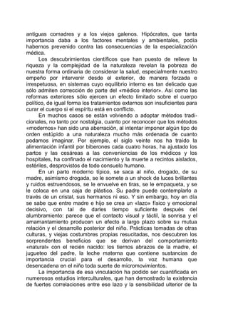 antiguas comadres y a los viejos galenos. Hipócrates, que tanta
importancia daba a los factores mentales y ambientales, podía
habernos prevenido contra las consecuencias de la especialización
médica.
Los descubrimientos científicos que han puesto de relieve la
riqueza y la complejidad de la naturaleza revelan la pobreza de
nuestra forma ordinaria de considerar la salud, especialmente nuestro
empeño por intervenir desde el exterior, de manera forzada e
irrespetuosa, en sistemas cuyo equilibrio interno es tan delicado que
sólo admiten corrección de parte del «médico interior». Así como las
reformas exteriores sólo ejercen un efecto limitado sobre el cuerpo
político, de igual forma los tratamientos externos son insuficientes para
curar el cuerpo si el espíritu está en conflicto.
En muchos casos se están volviendo a adoptar métodos tradi-
cionales, no tanto por nostalgia, cuanto por reconocer que los métodos
«modernos» han sido una aberración, al intentar imponer algún tipo de
orden estúpido a una naturaleza mucho más ordenada de cuanto
podamos imaginar. Por ejemplo, el siglo veinte nos ha traído la
alimentación infantil por biberones cada cuatro horas, ha ajustado los
partos y las cesáreas a las conveniencias de los médicos y los
hospitales, ha confinado el nacimiento y la muerte a recintos aislados,
estériles, desprovistos de todo consuelo humano.
En un parto moderno típico, se saca al niño, drogado, de su
madre, asimismo drogada, se le somete a un shock de luces brillantes
y ruidos estruendosos, se le envuelve en tiras, se le empaqueta, y se
le coloca en una caja de plástico. Su padre puede contemplarlo a
través de un cristal, sus hermanos ni eso. Y sin embargo, hoy en día
se sabe que entre madre e hijo se crea un «lazo» físico y emocional
decisivo, con tal de darles tiempo suficiente después del
alumbramiento: parece que el contacto visual y táctil, la sonrisa y el
amamantamiento producen un efecto a largo plazo sobre su mutua
relación y el desarrollo posterior del niño. Prácticas tomadas de otras
culturas, y viejas costumbres propias resucitadas, nos descubren los
sorprendentes beneficios que se derivan del comportamiento
«natural» con el recién nacido: los tiernos abrazos de la madre, el
jugueteo del padre, la leche materna que contiene sustancias de
importancia crucial para el desarrollo, la voz humana que
desencadena en el niño toda suerte de micromovimientos.
La importancia de esa vinculación ha podido ser cuantificada en
numerosos estudios interculturales, que han demostrado la existencia
de fuertes correlaciones entre ese lazo y la sensibilidad ulterior de la
 