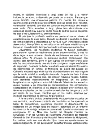 madre, el cociente intelectual a largo plazo del hijo y la menor
incidencia de abuso o descuido por parte de la madre. Parece que
existe también una vinculación paterna. En Suecia, los padres a
quienes se les permitió estar en contacto con sus bebés en el hospital,
continuaban teniendo con ellos un contacto mucho mayor tres meses
más tarde. Otros estudios a largo plazo han demostrado una
capacidad social muy superior en los hijos de padres que se ocuparon
de ellos y los cuidaron en su primera infancia.
Al principio, la profesión médica no prestó el menor interés al
establecimiento de esos lazos. Cuando se decidió a capitular, lo hizo
de forma repentina e inesperada. En 1978, la AMA (American Medical
Association) hizo público su respaldo a los enfoques obstétricos que
toman en consideración la importancia de la vinculación madre-hijo.
Obviamente, los hospitales modernos no fueron diseñados
pensando en rodear los nacimientos de un entorno familiar, lo que ha
dado lugar a una enorme oleada de nacimientos en casa en los
últimos años. Al principio, la profesión médica contemplaba con
alarma esta tendencia, pero lo que supuso un auténtico shock para
ella fue la constatación de que ello traía consigo un mayor coeficiente
de seguridad. Después de haber estudiado casi mil doscientos casos
de nacimientos en familia, el Ministerio de Salud del Estado de
California encontró que este tipo de alumbramientos era más seguro
que la media estatal en cualquier forma de cómputo (es decir, incluso
excluyendo a las madres que, por ofrecer mayores riesgos, habían
sido atendidas necesariamente en hospitales). En los partos
hospitalarios se registraron más del doble de fallecimientos entre los
recién nacidos, y en presencia de complicaciones, ¡las comadronas
sobrepasaron en eficiencia a los propios médicos! (Por ejemplo, las
técnicas empleadas por las comadronas reducían los desgarros a un 5
por ciento de los casos, mientras que en los partos asistidos por
médicos el porcentaje se elevó al 40 por ciento.)
A la vista de la actitud de rebelión de los potenciales usuarios de
sus servicios, un número creciente de hospitales se ha aprestado a
hacer la competencia, intentando convertir el departamento de
obstetricia en un «hogar lejos del hogar», dotándole de un entorno
humano con la ventaja de tener acceso a todo tipo de instalaciones de
emergencia. En el New Life Center del Hospital Familiar de
Milwaukee, y en los Centros de Nacimiento Alternativo del Hospital
General de San Francisco y del Hospital Presbiteriano de Hollywood,
los padres, junto con sus demás hijos, viven en apartamentos de
aspecto hogareño, en los que pueden escuchar música, visitarse unos
 