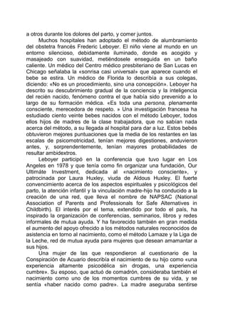a otros durante los dolores del parto, y comer juntos.
Muchos hospitales han adoptado el método de alumbramiento
del obstetra francés Frederic Leboyer. El niño viene al mundo en un
entorno silencioso, debidamente iluminado, donde es acogido y
masajeado con suavidad, metiéndosele enseguida en un baño
caliente. Un médico del Centro médico presbiteriano de San Lucas en
Chicago señalaba la «sonrisa casi universal» que aparece cuando el
bebe se estira. Un médico de Florida lo describía a sus colegas,
diciendo: «No es un procedimiento, sino una concepción». Leboyer ha
descrito su descubrimiento gradual de la conciencia y la inteligencia
del recién nacido, fenómeno contra el que había sido prevenido a lo
largo de su formación médica. «Es toda una persona, plenamente
consciente, merecedora de respeto. » Una investigación francesa ha
estudiado ciento veinte bebes nacidos con el método Leboyer, todos
ellos hijos de madres de la clase trabajadora, que no sabían nada
acerca del método, a su llegada al hospital para dar a luz. Estos bebés
obtuvieron mejores puntuaciones que la media de los restantes en las
escalas de psicomotricidad, tenían mejores digestiones, anduvieron
antes, y, sorprendentemente, tenían mayores probabilidades de
resultar ambidextros.
Leboyer participó en la conferencia que tuvo lugar en Los
Angeles en 1978 y que tenía como fin organizar una fundación, Our
Ultimáte Investment, dedicada al «nacimiento consciente», y
patrocinada por Laura Huxley, viuda de Aldous Huxley. El fuerte
convencimiento acerca de los aspectos espirituales y psicológicos del
parto, la atención infantil y la vinculación madre-hijo ha conducido a la
creación de una red, que lleva el nombre de NAPSAC (National
Association of Parents and Professionals for Safe Alternatives in
Childbirth). El interés por el tema, extendido por todo el país, ha
inspirado la organización de conferencias, seminarios, libros y redes
informales de mutua ayuda. Y ha favorecido también en gran medida
el aumento del apoyo ofrecido a los métodos naturales reconocidos de
asistencia en torno al nacimiento, como el método Lamaze y la Liga de
la Leche, red de mutua ayuda para mujeres que desean amamantar a
sus hijos.
Una mujer de las que respondieron al cuestionario de la
Conspiración de Acuario describía el nacimiento de su hijo como «una
experiencia altamente psicodélica sin drogas, una experiencia
cumbre». Su esposo, que actuó de comadrón, consideraba también el
nacimiento como uno de los momentos cumbres de su vida, y se
sentía «haber nacido como padre». La madre aseguraba sentirse
 