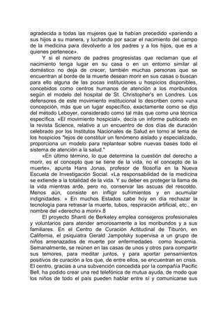 agradecida a todas las mujeres que la habían precedido «pariendo a
sus hijos a su manera, y luchando por sacar el nacimiento del campo
de la medicina para devolverlo a los padres y a los hijos, que es a
quienes pertenece».
Y si el número de padres progresistas que reclaman que el
nacimiento tenga lugar en su casa o en un entorno similar al
doméstico no deja de crecer, también muchas personas que se
encuentran al borde de la muerte desean morir en sus casas o buscan
para ello alguna de las pocas instituciones u hospicios disponibles,
concebidos como centros humanos de atención a los moribundos
según el modelo del hospital de St. Christopher's en Londres. Los
defensores de este movimiento institucional lo describen como «una
concepción, más que un lugar específico, exactamente como se dijo
del método Leboyer, considerado como tal más que como una técnica
específica. «El movimiento hospicial», decía un informe publicado en
la revista Science, relativo a un encuentro de dos días de duración
celebrado por los Institutos Nacionales de Salud en torno al tema de
los hospicios "lejos de constituir un fenómeno aislado y especializado,
proporciona un modelo para replantear sobre nuevas bases todo el
sistema de atención a la salud."
«En último término, lo que determina la cuestión del derecho a
morir, es el concepto que se tiene de la vida, no el concepto de la
muerte», apunta Hans Jonas, profesor de filosofía en la Nueva
Escuela de Investigación Social. «La responsabilidad de la medicina
se extiende a la totalidad de la vida. Y su deber es proteger la llama de
la vida mientras arde, pero no, conservar las ascuas del rescoldo.
Menos aún, consiste en infligir sufrimientos y en acumular
indignidades. » En muchos Estados cabe hoy en día rechazar la
tecnología para retrasar la muerte, tubos, respiración artificial, etc., en
nombre del «derecho a morir».8
El proyecto Shanti de Berkeley emplea consejeros profesionales
y voluntarios para atender amorosamente a los moribundos y a sus
familiares. En el Centro de Curación Actitudinal de Tiburón, en
California, el psiquiatra Gerald Jampolsky supervisa a un grupo de
niños amenazados de muerte por enfermedades como leucemia.
Semanalmente, se reúnen en las casas de unos y otros para compartir
sus temores, para meditar juntos, y para aportar pensamientos
positivos de curación a los que, de entre ellos, se encuentran en crisis.
El centro, gracias a una subvención concedida por la compañía Pacific
Bell, ha podido crear una red telefónica de mutua ayuda, de modo que
los niños de todo el país pueden hablar entre sí y comunicarse sus
 