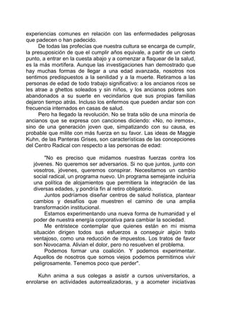 experiencias comunes en relación con las enfermedades peligrosas
que padecen o han padecido.
De todas las profecías que nuestra cultura se encarga de cumplir,
la presuposición de que el cumplir años equivale, a partir de un cierto
punto, a entrar en la cuesta abajo y a comenzar a flaquear de la salud,
es la más mortífera. Aunque las investigaciones han demostrado que
hay muchas formas de llegar a una edad avanzada, nosotros nos
sentimos predispuestos a la senilidad y a la muerte. Retiramos a las
personas de edad de todo trabajo significativo: a los ancianos ricos se
les atrae a ghettos soleados y sin niños, y los ancianos pobres son
abandonados a su suerte en vecindarios que sus propias familias
dejaron tiempo atrás. Incluso los enfermos que pueden andar son con
frecuencia internados en casas de salud.
Pero ha llegado la revolución. No se trata sólo de una minoría de
ancianos que se expresa con canciones diciendo: «No, no iremos»,
sino de una generación joven que, simpatizando con su causa, es
probable que milite con más fuerza en su favor. Las ideas de Maggie
Kuhn, de las Panteras Grises, son características de las concepciones
del Centro Radical con respecto a las personas de edad:
"No es preciso que midamos nuestras fuerzas contra los
jóvenes. No queremos ser adversarios. Si no que juntos, junto con
vosotros, jóvenes, queremos conspirar. Necesitamos un cambio
social radical, un programa nuevo. Un programa semejante incluiría
una política de alojamientos que permitiera la integración de las
diversas edades, y pondría fin al retiro obligatorio.
Juntos podríamos diseñar centros de salud holística, plantear
cambios y desafíos que muestren el camino de una amplia
transformación institucional.
Estamos experimentando una nueva forma de humanidad y el
poder de nuestra energía corporativa para cambiar la sociedad.
Me entristece contemplar que quienes están en mi misma
situación dirigen todos sus esfuerzos a conseguir algún trato
ventajoso, como una reducción de impuestos. Los tratos de favor
son Novocama. Alivian el dolor, pero no resuelven el problema.
Podemos formar una coalición. Y podemos experimentar.
Aquellos de nosotros que somos viejos podemos permitirnos vivir
peligrosamente. Tenemos poco que perder".
Kuhn anima a sus colegas a asistir a cursos universitarios, a
enrolarse en actividades autorrealizadoras, y a acometer iniciativas
 