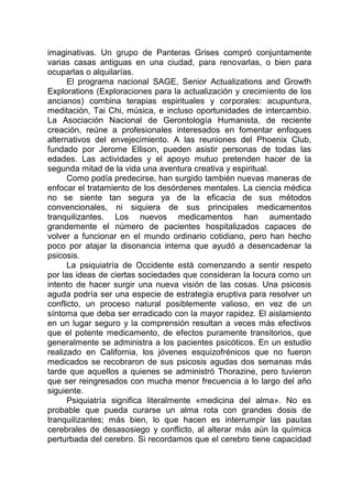 imaginativas. Un grupo de Panteras Grises compró conjuntamente
varias casas antiguas en una ciudad, para renovarlas, o bien para
ocuparlas o alquilarías.
El programa nacional SAGE, Senior Actualizations and Growth
Explorations (Exploraciones para la actualización y crecimiento de los
ancianos) combina terapias espirituales y corporales: acupuntura,
meditación, Tai Chi, música, e incluso oportunidades de intercambio.
La Asociación Nacional de Gerontología Humanista, de reciente
creación, reúne a profesionales interesados en fomentar enfoques
alternativos del envejecimiento. A las reuniones del Phoenix Club,
fundado por Jerome Ellison, pueden asistir personas de todas las
edades. Las actividades y el apoyo mutuo pretenden hacer de la
segunda mitad de la vida una aventura creativa y espiritual.
Como podía predecirse, han surgido también nuevas maneras de
enfocar el tratamiento de los desórdenes mentales. La ciencia médica
no se siente tan segura ya de la eficacia de sus métodos
convencionales, ni siquiera de sus principales medicamentos
tranquilizantes. Los nuevos medicamentos han aumentado
grandemente el número de pacientes hospitalizados capaces de
volver a funcionar en el mundo ordinario cotidiano, pero han hecho
poco por atajar la disonancia interna que ayudó a desencadenar la
psicosis.
La psiquiatría de Occidente está comenzando a sentir respeto
por las ideas de ciertas sociedades que consideran la locura como un
intento de hacer surgir una nueva visión de las cosas. Una psicosis
aguda podría ser una especie de estrategia eruptiva para resolver un
conflicto, un proceso natural posiblemente valioso, en vez de un
síntoma que deba ser erradicado con la mayor rapidez. El aislamiento
en un lugar seguro y la comprensión resultan a veces más efectivos
que el potente medicamento, de efectos puramente transitorios, que
generalmente se administra a los pacientes psicóticos. En un estudio
realizado en California, los jóvenes esquizofrénicos que no fueron
medicados se recobraron de sus psicosis agudas dos semanas más
tarde que aquellos a quienes se administró Thorazine, pero tuvieron
que ser reingresados con mucha menor frecuencia a lo largo del año
siguiente.
Psiquiatría significa literalmente «medicina del alma». No es
probable que pueda curarse un alma rota con grandes dosis de
tranquilizantes; más bien, lo que hacen es interrumpir las pautas
cerebrales de desasosiego y conflicto, al alterar más aún la química
perturbada del cerebro. Si recordamos que el cerebro tiene capacidad
 