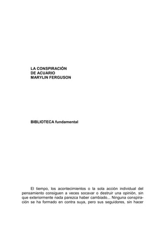 LA CONSPIRACIÓN
DE ACUARIO
MARYLIN FERGUSON
BIBLIOTECA fundamental
El tiempo, los acontecimientos o la sola acción individual del
pensamiento consiguen a veces socavar o destruir una opinión, sin
que exteriormente nada parezca haber cambiado... Ninguna conspira-
ción se ha formado en contra suya, pero sus seguidores, sin hacer
 