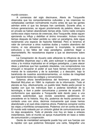 mundo conoce».
A comienzos del siglo diecinueve, Alexis de Tocqueville
observaba que los comportamientos culturales y las creencias no
verbalizadas cambian normalmente mucho antes de que las gentes
admitan entre sí que los tiempos han cambiado. Durante años, e
incluso generaciones, se siguen proclamando de palabra, ideas que
en privado se habían abandonado tiempo atrás. Como nadie conspira
contra esos viejos marcos de creencias, dice Tocqueville, éstas siguen
ejerciendo su influjo y debilitan el ánimo innovador. Incluso mucho
tiempo después de haber perdido su valor un paradigma, éste sigue
reclamando una especie de hipócrita fidelidad. Pero si tenemos el
valor de comunicar a otros nuestras dudas y nuestro abandono del
mismo, si nos atrevemos a exponer lo incompleto, la endeble
estructura y los fallos del viejo paradigma, podemos llegar a
desmantelarlo. No necesitamos esperar a que se desmorone sobre
nosotros.
La Conspiración de Acuario está utilizando la influencia de sus
avanzadillas dispersas aquí y allá, para subrayar lo peligroso de los
mitos y la mística implicados en el antiguo paradigma, y para atacar
ideas y prácticas que han quedado obsoletas. Los conspiradores nos
empujan a recuperar el poder al que hace tiempo renunciamos en
manos de la costumbre y de la autoridad, y a descubrir, bajo la
barahúnda de nuestros acondicionamientos, un núcleo de integridad
que trasciende todos los códigos y convenciones.
Estamos ahora beneficiándonos del fenómeno predicho por
Marshall McLuhan en 1964: la implosión de la información. Todo el
planeta es hoy, efectivamente, un pueblo total. Nadie podía prever la
rapidez con que los individuos iban a poderse beneficiar de la
tecnología, e iban a poder comunicarse y ponerse de acuerdo. El
conformismo que apenaba a Tocqueville está dando paso a una
creciente autenticidad, que reviste caracteres epidémicos sin
precedente en la historia. Hoy día, podemos de hecho ponernos en
contacto unos con otros, decirnos mutuamente qué cosas hemos
abandonado y en qué otras creemos ahora. Podemos conspirar contra
las viejas y mortíferas concepciones. Podemos vivir en contra de ellas.
El mundo está rodeado por un cinturón global de comunicaciones que
no deja escapatoria. Todo el planeta vive hoy en base a enlaces
instantáneos, todo el mundo se apoya mutuamente en base a redes
de comunicación y cooperación.
Gente de mentalidad semejante puede hoy unir sus fuerzas con
la rapidez con que podemos fotocopiar una carta, fotografiar una
 