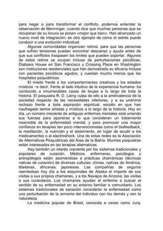 para negar o para transformar el conflicto, podemos entender la
observación de Menninger, cuando dice que muchas personas que se
recuperan de su locura se ponen «mejor que bien». Han alcanzado un
nuevo nivel de integración; es otro ejemplo de cómo el estrés puede
conducir a una evolución individual.
Algunas comunidades organizan retiros, para que las personas
que sufren tensiones puedan encontrar descanso y ayuda antes de
que sus conflictos traspasen los limites que pueden soportar. Algunos
de estos retiros se ocupan incluso de perturbaciones psicóticas.
Diabasis House en San Francisco y Crossing Place en Washington
son instituciones residenciales que han demostrado su eficacia incluso
con pacientes psicóticos agudos, y cuestan mucho menos que los
hospitales psiquiátricos.
El miedo frente a los comportamientos creativos y los estados
místicos ~s decir, frente al lado intuitivo de la experiencia humana- ha
conducido a innumerables cazas de brujas a lo largo de toda la
historia. El psiquiatra R. D. Laing culpa de ello a la ambivalencia de la
sociedad respecto de las necesidades interiores, y a su unánime
rechazo frente a toda aspiración espiritual, escollo en que han
naufragado tantos artistas y místicos a lo largo de la historia. Hoy en
día, un número creciente de antiguos enfermos mentales está uniendo
sus fuerzas para oponerse a lo que consideran un tratamiento
insensible de la enfermedad mental, y para promover una mayor
confianza en terapias tan poco intervencionistas como el biofeedback,
la meditación, la nutrición y el aislamiento, en lugar de acudir a los
medicamentos o al electroshock. Una de estas redes es la Asociación
de Alternativas Psiquiátricas del Área de la Bahía. Muchos psiquiatras
están interesados en las terapias alternativas.
Hay también un interés creciente por los sistemas tradicionales y
populares de curación. Médicos, enfermeras, psicólogos y
antropólogos están asomándose a prácticas chamánicas (técnicas
nativas de curación) de diversas culturas: chinas, nativas de América,
tibetanas, africanas, japonesas. Las compañías de seguros
reembolsan hoy día a los esquimales de Alaska el importe de sus
visitas a sus propios chamanes, y a los Navajos de Arizona, las visitas
a sus curanderos. Los chamanes ayudan al enfermo a buscar el
sentido de su enfermedad en su entorno familiar o comunitario. Los
sistemas tradicionales de sanación consideran la enfermedad como
una perturbación de la armonía del individuo con los demás y con la
naturaleza.
La medicina popular de Brasil, conocida a veces como cura,
 