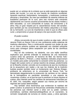 puede ser un anticipo de la síntesis que se está operando en algunas
partes del mundo. La cura es una mezcla de medicina occidental,
sanación espiritual, herboristería, homeopatía, y tradiciones curativas
africanas y amerindias. Se cree que alrededor de sesenta millones de
brasileños participan de la cura, pero ese número está creciendo
rápidamente con nuevos usuarios provenientes de las clases medias y
bien educadas. La cura comprende el cuerpo, las emociones y el
alma. Hay un gran respeto por la «ascendencia moral» del sanador,
pero también por los conocimientos del médico adquiridos a lo largo
de su formación. La cura da importancia a todo lo que es eficaz para
curar, y proporciona un grupo de apoyo a los que acuden a ella.
El poder curativo
«Estoy convencido de que el poder curativo es algo real», afirmó
Jerome Frank en Nueva York en una conferencia sobre sistemas de
medicina alternativa. Pero a continuación expresó sus dudas de que
en un futuro próximo pudiera ser apreciado con claridad suficiente
como para conseguir plena aceptación por parte de los científicos
occidentales.
Hoy en día contamos, no obstante, con una rejilla científica
explicativa que permite entender la existencia de una resonancia
curativa entre las personas. El teorema de Bell, las teorías holo-
gráficas de Bohm y Pribram, y otras hipótesis radicales proporcionan
un modelo para poder comprender la conexión entre las personas. La
imagen del cuerpo como un campo reactivo de energía, predominante
en la filosofía oriental, coincide con la evidencia de que los meridianos
de la acupuntura son reales y de que los chakras de la tradición
budista pueden también tener un fundamento real. Dolores Krieger,
profesora de enfermería en la universidad de Nueva York, ha
demostrado elegantemente la producción de cambios en los valores
de la hemoglobina en pacientes sometidos a una especie de
«scanning» curativo, en el que los que lo practican no tocan siquiera el
cuerpo, pero intentan sentir los cambios de sensaciones inducidas por
él, calor, frío, cosquilleo, según pasean sus manos por encima de
regiones del cuerpo determinadas.
Hay también otros fenómenos que evidencian la realidad del
poder curativo: la presencia de frecuencias cerebrales inhabituales en
las personas que intentan sanar a otros con su poder, cambios
enzimáticos, cambios electroencefalográficos en el «sanando», la
remisión inexplicable de tumores en ciertos casos, y otros ejemplos
 