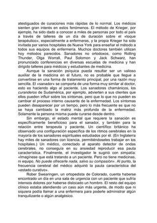 atestiguados de curaciones más rápidas de lo normal. Los médicos
sienten gran interés en estos fenómenos. El método de Krieger, por
ejemplo, ha sido dado a conocer a miles de personas por todo el país
a través de talleres de un día de duración sobre el «toque
terapéutico», especialmente a enfermeras, y la propia Krieger ha sido
invitada por varios hospitales de Nueva York para enseñar el método a
todos sus equipos de enfermería. Muchos doctores también utilizan
hoy métodos parecidos. Sanadores no ortodoxos, como Rolling
Thunder, Olga Worrall, Paul Solomon y Jack Schwarz, han
pronunciado conferencias en diversas escuelas de medicina y han
dirigido talleres para médicos y estudiantes de medicina.
Aunque la sanación psíquica pueda resultar ser un valioso
auxiliar de la medicina en el futuro, no es probable que llegue a
convertirse en una forma de tratamiento principal, por una razón muy
sencilla. El «sanador» se comporta de una forma muy similar al doctor,
esto es haciendo algo al paciente. Los sanadores chamánicos, los
curanderos de Sudamérica, por ejemplo, advierten a sus clientes que
ellos pueden influir sobre los síntomas, pero que lo que no pueden es
cambiar el proceso interno causante de la enfermedad. Los síntomas
pueden desaparecer por un tiempo, pero lo más frecuente es que no
se haya cambiado la matriz más profunda de la enfermedad.
Solamente la persona misma puede curarse desde dentro.
Sin embargo, el estado mental que requiere la sanación es
específicamente beneficioso para el sanador, y también para la
relación entre terapeuta y paciente. Un científico británico ha
observado una configuración específica de los ritmos cerebrales en la
mayoría de los sanadores espirituales estudiados por él. (En Inglaterra
hay miles de sanadores con licencia, permitiéndoseles trabajar en los
hospitales.) Un médico, conectado al aparato detector de ondas
cerebrales, no conseguía en su ansiedad reproducir esa pauta
característica. Finalmente, el investigador le sugirió con simpatía:
«Imagínese que está tratando a un paciente. Pero no tiene medicinas,
ni equipo. No puede ofrecerle nada, salvo su compasión». Al punto, la
frecuencia cerebral del médico adquirió la pauta característica del
«estado curativo».
Rober Swearingen, un ortopedista de Colorado, cuenta haberse
encontrado un día en una sala de urgencia con un paciente que sufría
intensos dolores por haberse dislocado un hombro. El resto del equipo
clínico estaba atendiendo un caso aún más urgente, de modo que ni
siquiera podía llamar a una enfermera para poderle administrar algún
tranquilizante o algún analgésico.
 